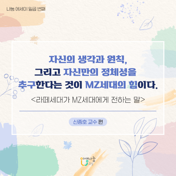 나눔 에세이 일곱 번째 자신의 생각과 원칙, 그리고 자신만의 정체성을 추구한다는 것이 MZ세대의 힘이다. <라떼세대가 MZ세대에 전하는 말> 신종호 교수 편 인생나눔교실