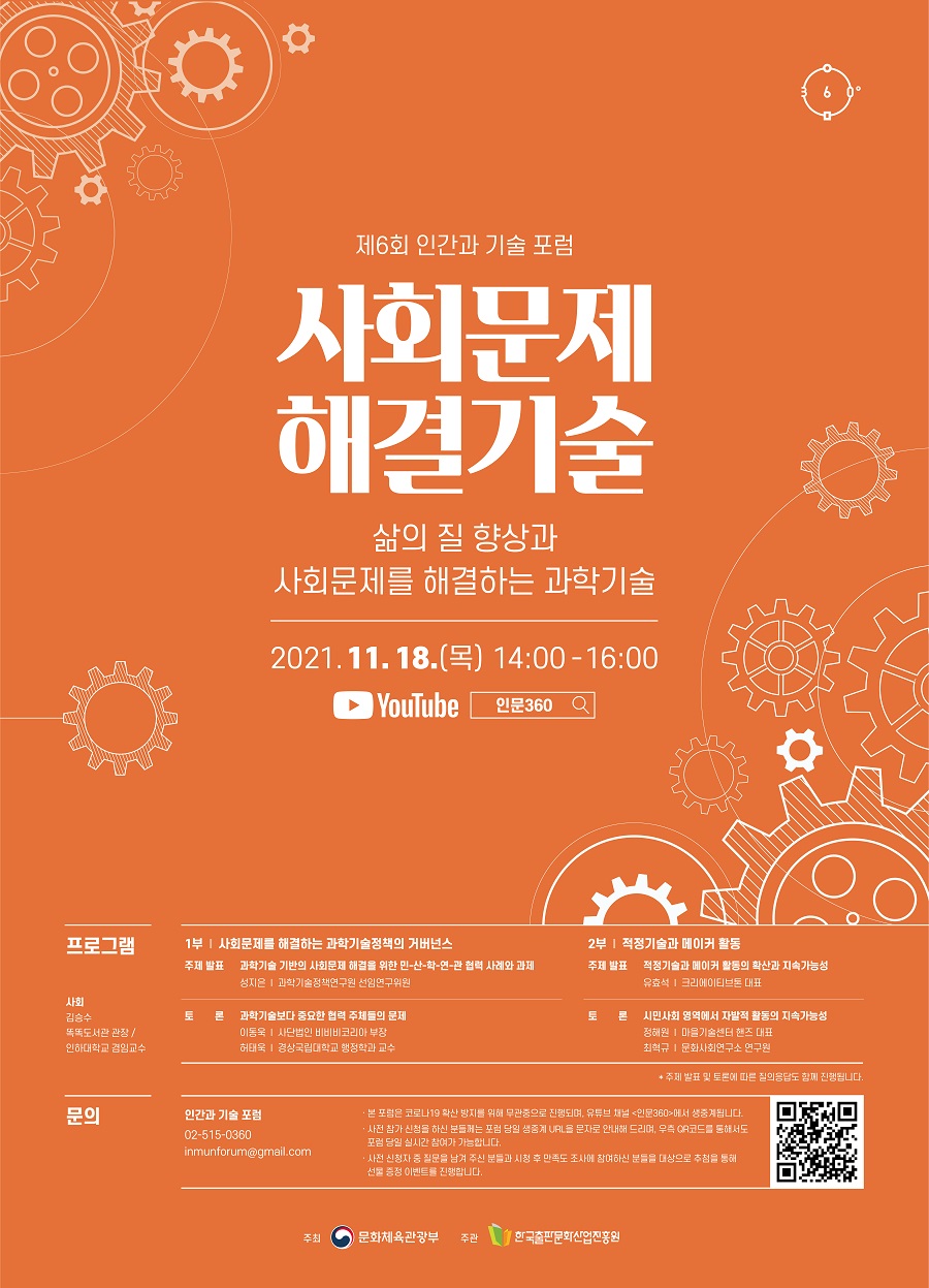 제6회 인간과 기술 포럼 사회문제 해결기술 삶의 질 향상과 사회문제를 해결하는 과학기술 2021. 11. 18. (목) 14:00-16:00 YouTube  인문360 프로그램 사회 김승수 똑똑도서관 관장/인하대학교 겸임교수 1부 ｜ 사회문제를 해결하는 과학기술정책의 거버넌스 주제 발표  과학기술 기반의 사회문제 해결을 위한 민-산-학-연-관 협력 사례와 과제 성지은 ｜ 과학기술정책연구원 선임연구위원 토론  과학기술보다 중요한 협력 주체들의 문제 이동욱 ｜ 사단법인 비비비코리아 부장 허태욱 ｜ 경상국립대학교 행정학과 교수 2부 ｜ 적정기술과 메이커 활동 주제 발표  적정기술과 메이커 활동의 확산과 지속가능성 유효석 ｜ 크리에이티브톤 대표 토론  시민사회 영역에서 자발적 활동의 지속가능성 정해원 ｜ 마을기술센터 핸즈 대표 최혁규 ｜ 문화사회연구소 연구원 * 주제 발표 및 토론에 따른 질의응답도 함께 진행됩니다. 문의 인간과 기술 포럼 02-515-0360 inmunforum@gmail.com · 본 포럼은 코로나19 확산 방지를 위해 무관중으로 진행되며, 유튜브 채널 <인문360>에서 생중계됩니다. · 사전 참가 신청을 하신 분들께는 포럼 당일 생중계 URL을 문자로 안내해 드리며, 우측 QR코드를 통해서도 포럼 당일 실시간 참여가 가능합니다. · 사전 신청자 중 질문을 남겨 주신 분들과 포럼 시청 후 만족도 조사에 참여하신 분들을 대상으로 추첨을 통해 선물 증정 이벤트를 진행합니다. 주최 문화체육관광부 주관 한국출판문화산업진흥원 