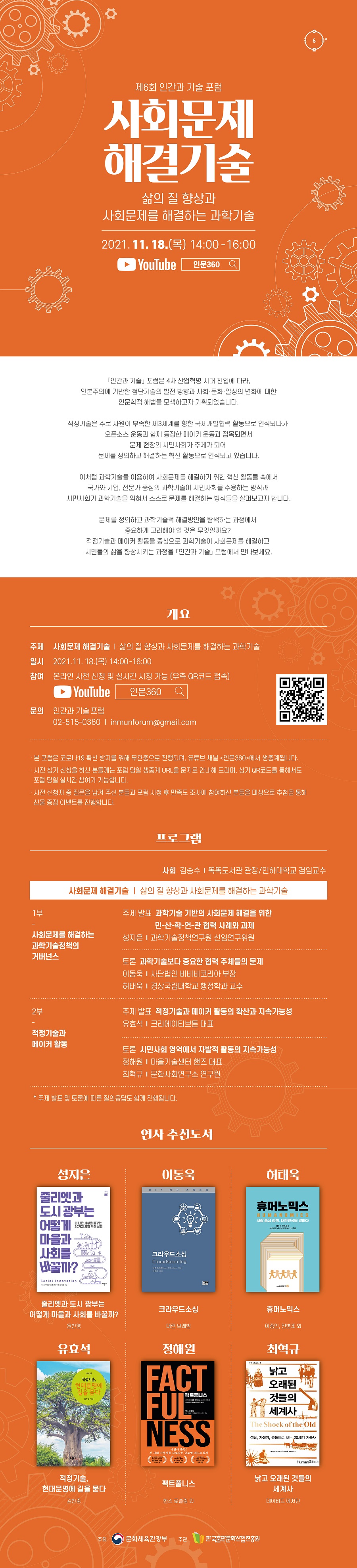제6회 인간과 기술 포럼 사회문제 해결기술 삶의 질 향상과 사회 문제를 해결하는 과학기술 2021. 11. 18. (목) 14:00-16:00 YouTube  인문360 「인간과 기술」 포럼은 4차 산업혁명 시대 진입에 따라, 인본주의에 기반한 첨단기술의 발전 방향과 사회·문화·일상의 변화에 대한 인문학적 해법을 모색하고자 기획되었습니다. 적정기술은 주로 자원이 부족한 제3세계를 향한 국제개발협력 활동으로 인식되다가 오픈소스 운동과 함께 등장한 메이커 운동과 접목되면서 문제 현장의 시민사회가 주체가 되어 문제를 정의하고 해결하는 혁신 활동으로 인식되고 있습니다. 이처럼 과학기술을 이용하여 사회문제를 해결하기 위한 혁신 활동들 속에서 국가와 기업, 전문가 중심의 과학기술이 시민사회를 수용하는 방식과 시민사회가 과학기술을 익혀서 스스로 문제를 해결하는 방식들을 살펴보고자 합니다. 문제를 정의하고 과학기술적 해결방안을 탐색하는 과정에서 중요하게 고려해야 할 것은 무엇일까요? 적정기술과 메이커 활동을 중심으로 과학기술이 사회문제를 해결하고 시민들의 삶을 향상시키는 과정을 「인간과 기술」 포럼에서 만나보세요. 개요 주제  사회문제 해결기술 ｜ 삶의 질 향상과 사회문제를 해결하는 과학기술 일시  2021. 11. 18. (목) 14:00-16:00 참여  온라인 사전 신청 및 실시간 시청 가능 (우측 QR코드 접속) YouTube  인문360 문의  인간과 기술 포럼 02-515-0360 / inmunforum@gmail.com  · 본 포럼은 코로나19 확산 방지를 위해 무관중으로 진행되며, 유튜브 채널 <인문360>에서 생중계됩니다. · 사전 참가 신청을 하신 분들께는 포럼 당일 생중계 URL을 문자로 안내해 드리며, 상기 QR코드를 통해서도 포럼 당일 실시간 참여가 가능합니다. · 사전 신청자 중 질문을 남겨 주신 분들과 포럼 시청 후 만족도 조사에 참여하신 분들을 대상으로 추첨을 통해 선물 증정 이벤트를 진행합니다. 프로그램 사회 김승수 ｜ 똑똑도서관 관장/인하대학교 겸임교수 사회문제 해결기술｜삶의 질 향상과 사회문제를 해결하는 과학기술 1부 - 사회문제를 해결하는 과학기술정책의 거버넌스 주제 발표  과학기술 기반의 사회문제 해결을 위한 민-산-학-연-관 협력 사례와 과제 성지은 ｜ 과학기술정책연구원 선임연구위원 토론  과학기술보다 중요한 협력 주체들의 문제 이동욱 ｜ 사단법인 비비비코리아 부장 허태욱 ｜ 경상국립대학교 행정학과 교수 2부 - 적정기술과 메이커 활동 주제 발표  적정기술과 메이커 활동의 확산과 지속가능성 유효석 ｜ 크리에이티브톤 대표 토론  시민사회 영역에서 자발적 활동의 지속가능성 정해원 ｜ 마을기술센터 핸즈 대표 최혁규 ｜ 문화사회연구소 연구원 * 주제 발표 및 토론에 따른 질의응답도 함께 진행됩니다. 연사 추천도서 성지은 - 줄리엣과 도시 광부는 어떻게 마을과 사회를 바꿀까? ｜ 윤찬영 이동욱 - 크라우드소싱 ｜ 대런 브래범 허태욱 - 휴머노믹스 ｜ 이종인, 전병조 외 유효석 - 적정기술, 현대문명에 길을 묻다 ｜ 김찬중 정해원 - 팩트풀니스 ｜ 한스 로슬링 외 최혁규 - 낡고 오래된 것들의 세계사 ｜ 데이비드 에저턴 주최 문화체육관광부 주관 한국출판문화산업진흥원