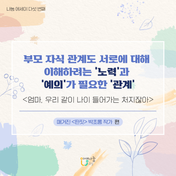 나눔에세이 다섯 번째 부모 자식 관계도 서로에 대해 이해하려는 '노력'과 '예의'가 필요한 '관계' 엄마, 우리 같이 나이 들어가는 처지잖아 매거진 딴짓 박초롱 작가 편 인생나눔교실