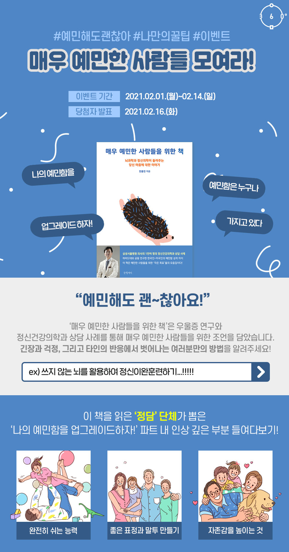 #예민해도괜찮아 #나만의꿀팁 #이벤트 매우 예민한 사람들 모여라! 이벤트 기간 2021.02.01.(월)~02.14.(일) 당첨자 발표 2021.02.16.(화) 매우 예민한 사람들을 위한 책 나의 예민함을 업그레이드 하자! 예민함은 누구나 가지고 있다 예민해도 괜~찮아요! '매우 예민한 사람들을 위한 책'은 우울증 연구와 정신건강의학과 상담 사례를 통해 매우 예민한 사람들을 위한 조언을 담았습니다. 긴장과 걱정, 그리고 타인의 반응에서 벗어나는 여러분만의 방법을 알려주세요! ex) 쓰지 않는 뇌를 활용하여 정신이완훈련하기...!!!!! 이 책을 읽은 '정담' 단체가 뽑은 '나의 예민함을 업그레이드 하자!' 파트 내 인상 깊은 부분 들여다보기! 완전히 쉬는 능력 좋은 표정과 말투 만들기 자존감을 높이는 것