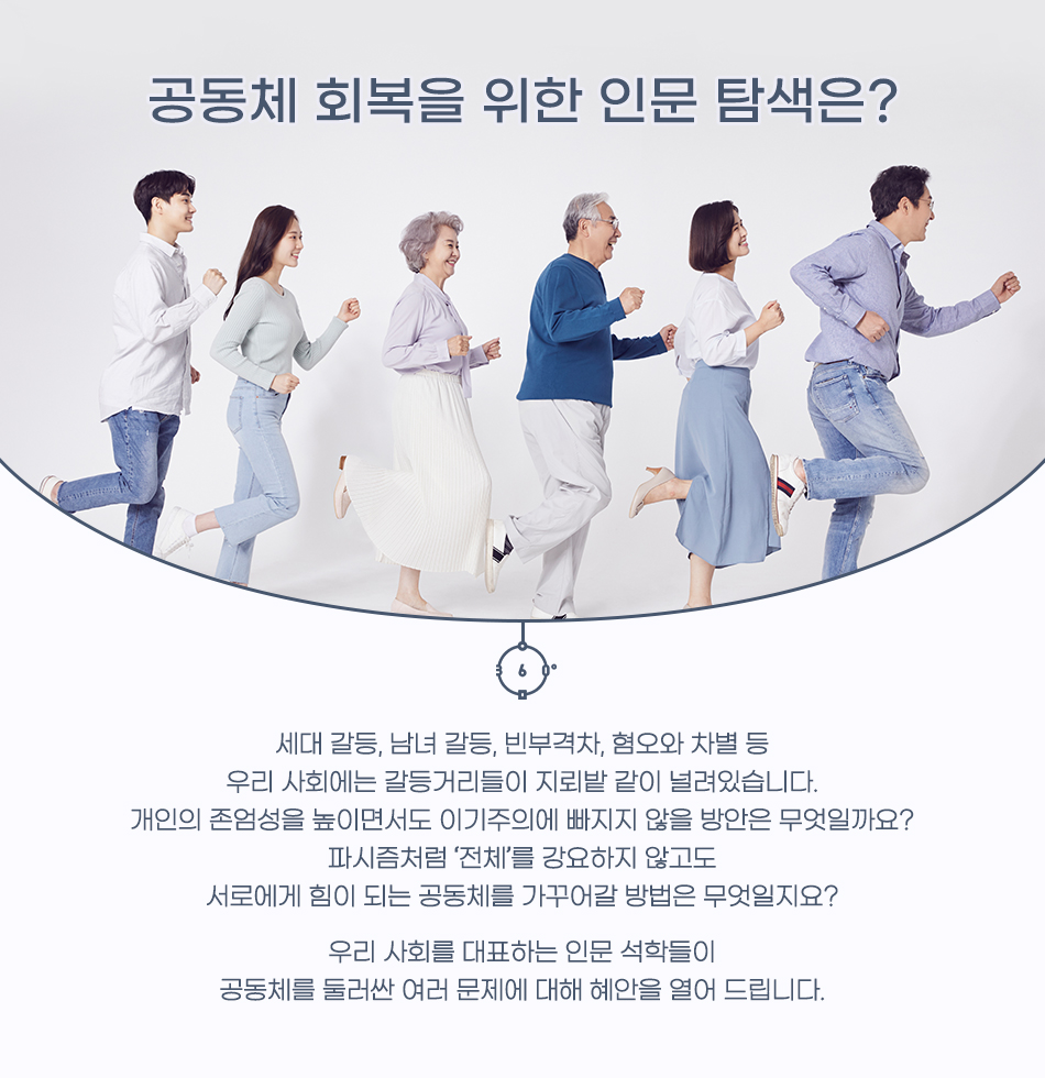 공동체 회복을 위한 인문 탐색은? 세대 갈등, 남녀 갈등, 빈부격차, 혐오와 차별 등 우리 사회에는 갈등거리들이 지뢰밭 같이 널려있습니다. 개인의 존엄성을 높이면서도 이기주의에 빠지지 않을 방안은 무엇일까요? 파시즘처럼 ‘전체’를 강요하지 않고도 서로에게 힘이 되는 공동체를 가꾸어갈 방법은 무엇일지요? 우리 사회를 대표하는 인문 석학들이 공동체를 둘러싼 여러 문제에 대해 혜안을 열어 드립니다.