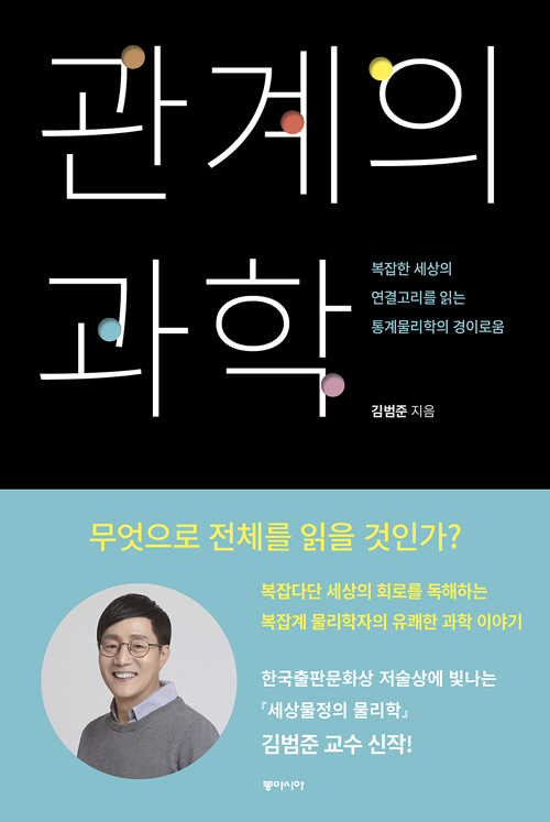 관계의 과학 복잡한 세상의 연결고리를 읽는 통계물리학의 경이로움 김범준 지음 무엇으로 전체를 읽을 것인가? 복잡다단 세상의 회로를 독해하는 복잡계 물리학자의 유쾌한 과학 이야기 한국출판문화상 저술상에 빛나는 세상물정의 물리학 김범준 교수 신작!