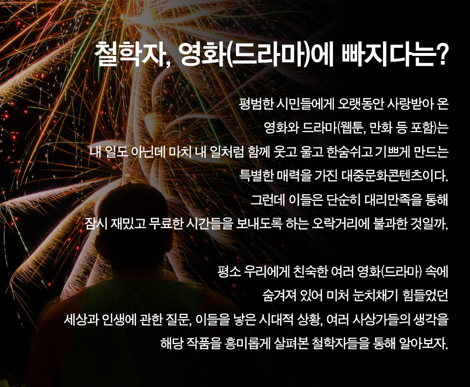 철학자, 영화(드라마)에 빠지다는? 평범한 시민들에게 오랫동안 사랑받아 온 영화와 드라마(웹툰, 만화 등 포함)는 내 일도 아닌데 마치 내 일처럼 함께 웃고 울고 한숨쉬고 기쁘게 만드는 특별한 매력을 가진 대중문화콘텐츠이다. 그런데 이들은 단순히 대리만족을 통해 잠시 재밌고 무료한 시간들을 보내도록 하는 오락거리에 불과한 것일까.  평소 우리에게 친숙한 여러 영화(드라마) 속에 숨겨져 있어 미처 눈치채기 힘들었던 세상과 인생에 관한 질문, 이들을 낳은 시대적 상황, 여러 사상가들의 생각을 해당 작품을 흥미롭게 살펴본 철학자들을 통해 알아보자.