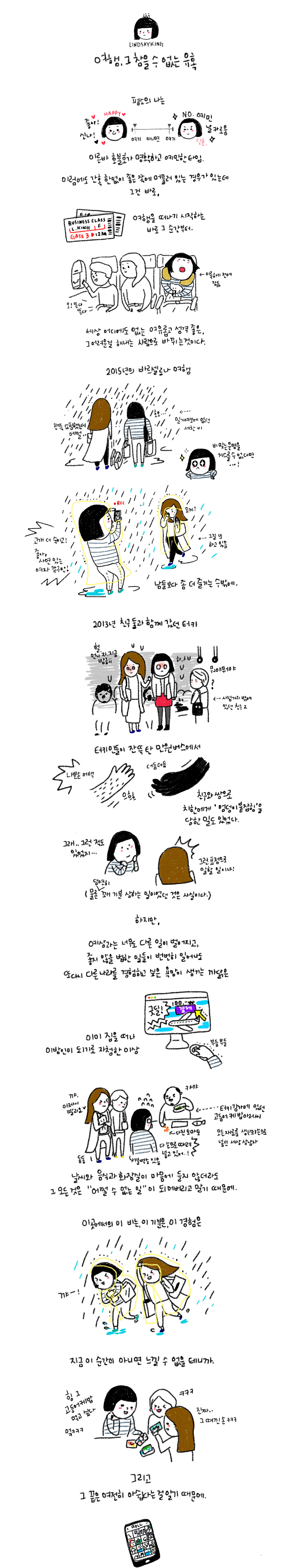 LINDSAYKIN 여행, 그 참을 수 없는 유혹 평소의 나는 이른바 호불호가 명확하고 예민한 타입. 이럼에도 간혹 한없이 좋은 쪽에 머물러 있는 경우가 있는데 그건 바로, 여행을 떠나기 시작하는 바로 그 순간부터 세상 어디에도 없는 여유롭고 성격 좋은, 그 어려운걸 해내는 사람으로 바뀌는 것이다. 2015년의 바르셀로나 여행 잔뜩 쇼핑했는데 어쩔... 호오... 일기예보에 없던 세찬 비 비 맞는 우명을 거스를 수 없다면...! 고개 더 숙이고! 좋아, 사연 잇는 여자 같구만! 요케? 그걸 또 하고 있음 남들보다 점 더 즐기는 수밖에. 2013년 친구둘과 함께 갔던 터키 헐, 언니 지. 지금 방금;; 하, ㅅㅂ 뭐야뭐야? 사정거리 밖에 있떤 친구2 터키인들이 잔뜩탄 만원버스에서 나쁜손 어택 으흐흐 더듬더듬 친구와 쌍으로 치한에게 '엉덩이 붙잡힘'을 당한 일도 있었다. 하지만, 예상과는 너무도 다른 일이 벌어지고, 좋지 않을 법한 이들이 번번히 일어나도 또다시 다른 나라를 경험하고 싶은 욕망이 생기는 까닭은 이미 집을 떠나 이방인이 되기로 자청한 이상 날씨와 음식과 화장실이 마음에 들지 않더라도 그 모든것은 '어쩔 수 없는 일'이 되어버리고 말기 때문에 이곳에서의 이 비는, 이 기분은, 이경험은 지금 이 순간이 아니면 느낄 수 없을 테니까. 그리고 그 끝은 여전히 아쉽다는 걸 알기 때문에.