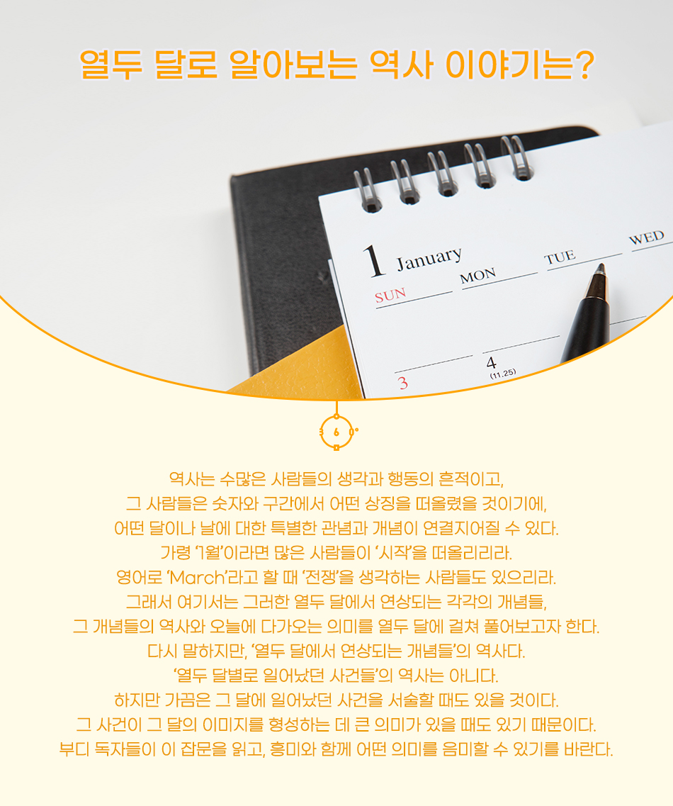 열두 달로 알아보는 역사 이야기는? 역사는 수많은 사람들의 생각과 행동의 흔적이고, 그 사람들은 숫자와 구간에서 어떤 상징을 떠올렸을 것이기에, 어떤 달이나 날에 대한 특별한 관념과 개념이 연결지어질 수 있다. 가령 ‘1월’이라면 많은 사람들이 ‘시작’을 떠올리리라. 영어로 ‘March’라고 할 때 ‘전쟁’을 생각하는 사람들도 있으리라. 그래서 여기서는 그러한 열두 달에서 연상되는 각각의 개념들, 그 개념들의 역사와 오늘에 다가오는 의미를 열두 달에 걸쳐 풀어보고자 한다. 다시 말하지만, ‘열두 달에서 연상되는 개념들’의 역사다. ‘열두 달별로 일어났던 사건들’의 역사는 아니다. 하지만 가끔은 그 달에 일어났던 사건을 서술할 때도 있을 것이다. 그 사건이 그 달의 이미지를 형성하는 데 큰 의미가 있을 때도 있기 때문이다. 부디 독자들이 이 잡문을 읽고, 흥미와 함께 어떤 의미를 음미할 수 있기를 바란다.