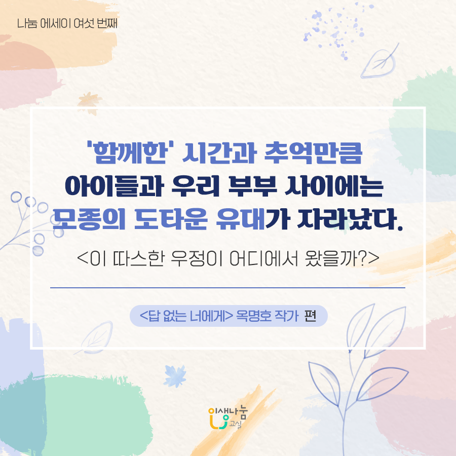 나눔에세이 여섯 번째 '함께한' 시간과 추억만큼 아이들과 우리 부부 사이에는 모종의 도타운 유대가 자라났다. 이 따스한 우정이 어디에서 왔을까? 답 없는 너에게 옥명호 작가 편 인생나눔교실
