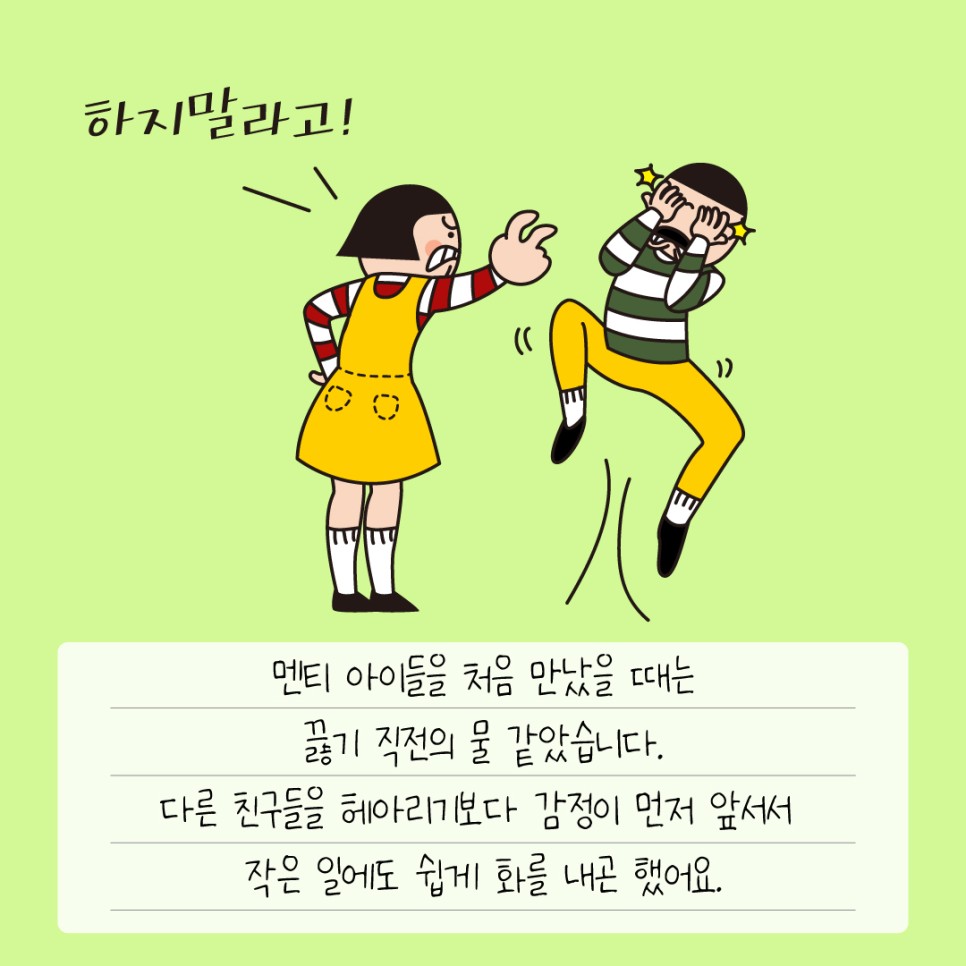 멘티 아이들을 처음 만났을 때는 끓기 직전의 물 같았습니다. 다른 친구들을 헤아리기보다 감정이 먼저 앞서서 작은 일에도 쉽게 화를 내곤 했어요.