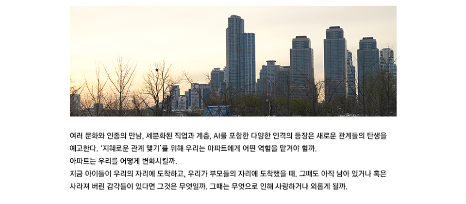 여러 문화와 인종의 만남, 세분화된 직업과 계층, AI를 포함한 다양한 인격의 등장은 새로운 관계들의 탄생을 예고한다. ‘지혜로운 관계 맺기’를 위해 우리는 아파트에게 어떤 역할을 맡겨야 할까. 아파트는 우리를 어떻게 변화시킬까. 지금 아이들이 우리의 자리에 도착하고, 우리가 부모들의 자리에 도착했을 때. 그때도 아직 남아 있거나 혹은 사라져 버린 감각들이 있다면 그것은 무엇일까. 그때는 무엇으로 인해 사랑하거나 외롭게 될까.