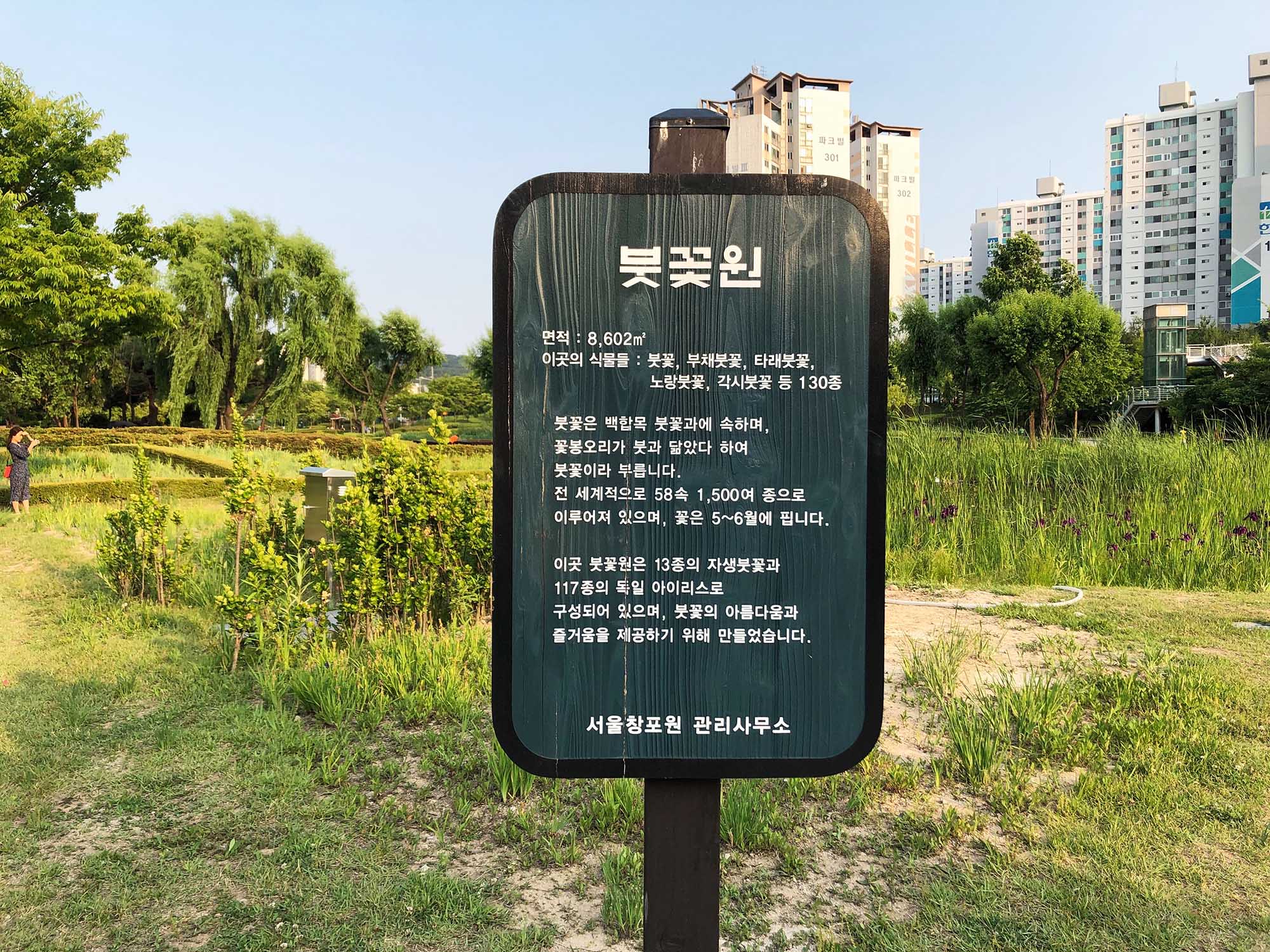 붓꽃원 안내판 붓꽃원  면적 : 8,602m2 이곳의 식물들 : 붓꽃, 부채붓꽃, 타래붓꽃, 노랑붓꽃, 각시붓꽃 등 130종 붓꽃은 백합목 붓꽃과에 속하며, 꽃봉오리가 붓과 닮았다 하여 붓꽃이라 부릅니다. 전 세계적으로 58속 1,500여 종으로 이루어져 있으며, 꽃은 5~6월에 핍니다.  이곳 붓꽃원은 13종의 자생붓꽃과 117종의 독일 아이리스로 구성되어 있으며, 붓꽃의 아름다움과 '즐거움을 제공하기 위해 만들었습니다. 서울창포원 관리사무소