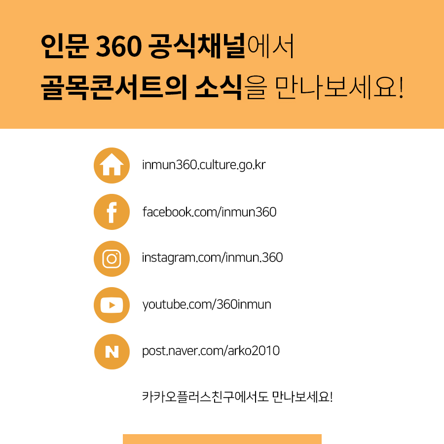 인문 360 공식채널에서 골목콘서트의 소식을 만나보세요! 홈페이지로고 inmun360.culture.go.kr 페이스북로고 facebook.com/inmun360 인스타그램로고 instagram.com/inmun.360 유튜브로고 youtube.com/360inmun 네이버포스트로고 post.naver.com/arko2010 카카오플러스친구에서도 만나보세요!