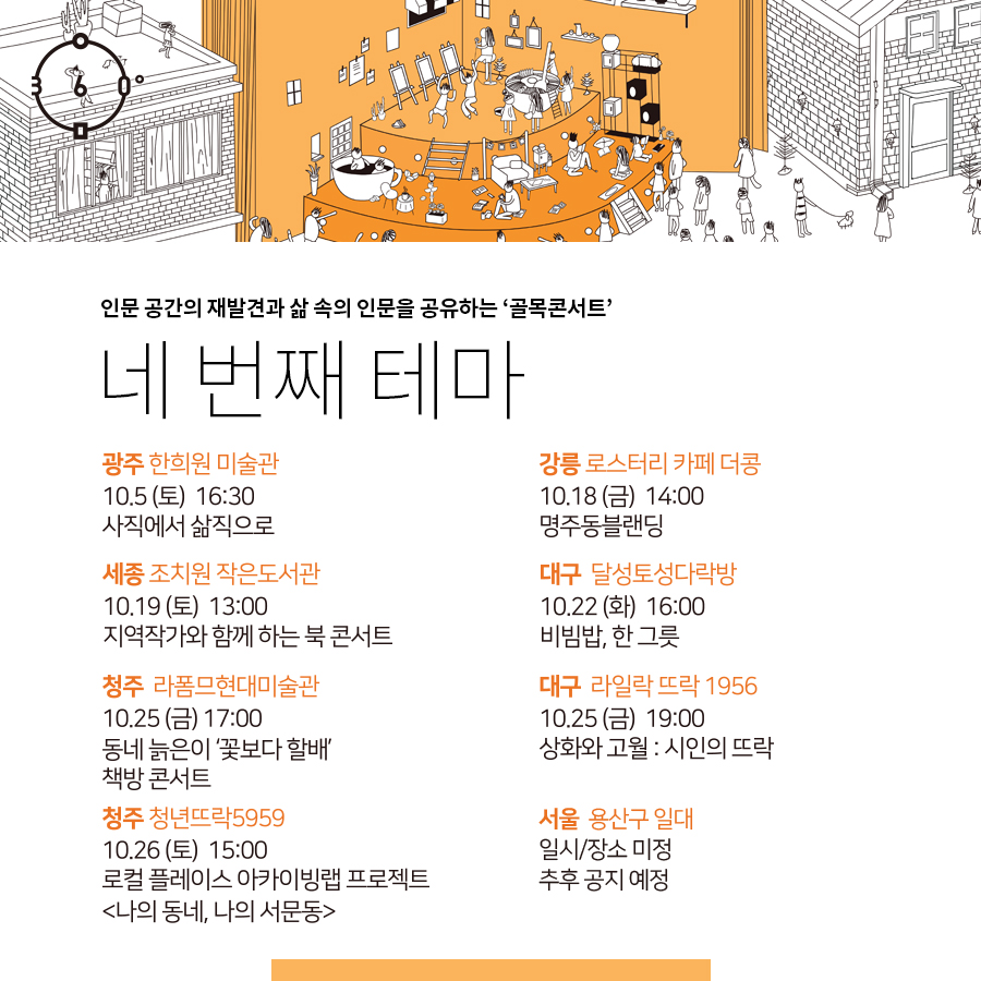 인문 공간의 재발견과 삶 속의 인문을 공유하는 '골목콘서트' , 네 번째 테마.  광주 한희원 미술관 10.5(토) 16:30 사직에서 삶직으로 강릉 로스터리 카페 더콩 10.18(금) 14:00 명주동블랜딩 세종 조치원 작은도서관 10.19(토) 13:00 지역작가와 함께 하는 북콘서트, 대구 달성토성다락방 10.22(화) 16:00 비빔밥, 한 그릇 청주 라폼므현대미술관 10.25(금)17:00 동네 늙은이 '꽃보다 할배' 책방 콘서트 대구 라일락뜨락 1956 10.25(금) 19:00 상화와 고월:시인의 뜨락 청주 청년뜨락5959 10.26(토) 15:00 로컬플레이스 아카이빙랩 프로젝트 나의 동네, 나의 서문동, 서울 용산구일대, 일시/장소 미정, 추후공지예정 