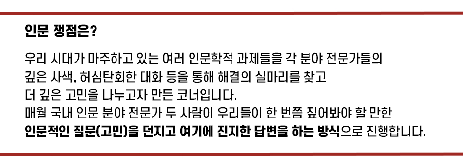 인문 쟁점은? 우리 시대가 마주하고 있는 여러 인문학적 과제들을 각 분야 전문가들의 깊은 사색, 허심탄회한 대화 등을 통해 해결의 실마리를 찾고 더 깊은 고민을 나누고자 만든 코너입니다. 매월 국내 인문 분야 전문가 두 사람이 우리들이 한 번쯤 짚어봐야 할만한 인문적인 질문(고민)을 던지고 여기에 진지한 답변을 하는 방식으로 진행합니다.