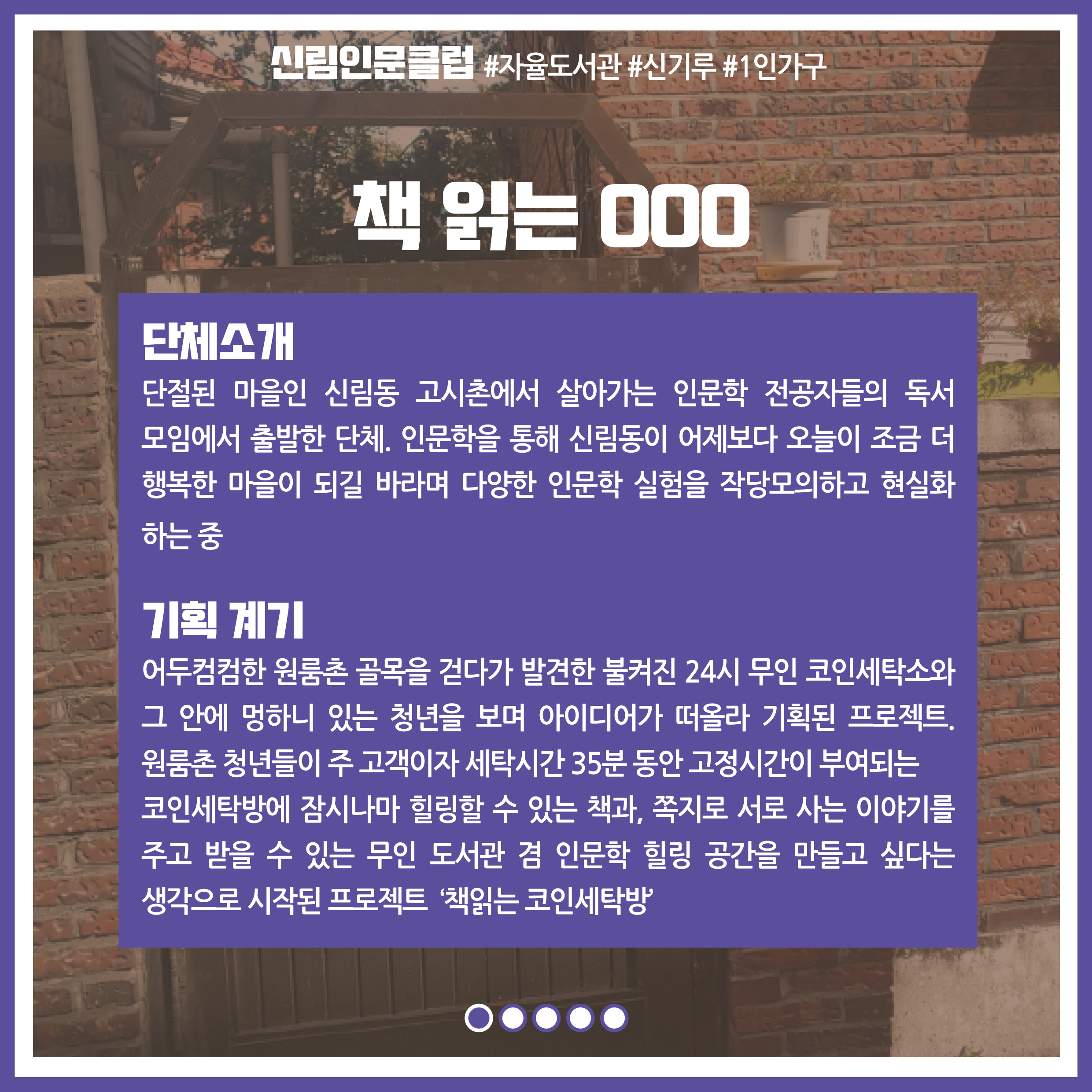 [책 읽는 OOO] 단체소개 : 단절된 마을인 신림동 고시촌에서 살아가는 인문학 전공자들의 독서 모임에서 출발한 단체. 인문학을 통해 신림동이 어제보다 오늘이 조금 더 행복한 마을이 되길 바라며 다양한 인문학 실험을 작당모의하고 현실화 하는 중 / 기획 계기 : 어두컴컴한 원룸촌 골목을 걷다가 발견한 불켜진 24시 무인 코인세탁소와 그 안에 멍하니 있는 청년을 보며 아이디어가 떠올라 기획된 프로젝트. 원룸촌 청년들이 주 고객이자 세탁시간 35분 동안 고정시간이 부여되는 코인세탁방에 잠시나마 힐링할 수 있는 책과 쪽지로 서로 사는 이야기를 주고 받을 수 있는 무인 도서관 겸 인문학 힐링 공간을 만들고 싶다는 생각으로 시작된 프로젝트 '책읽는 코인 세탁방'