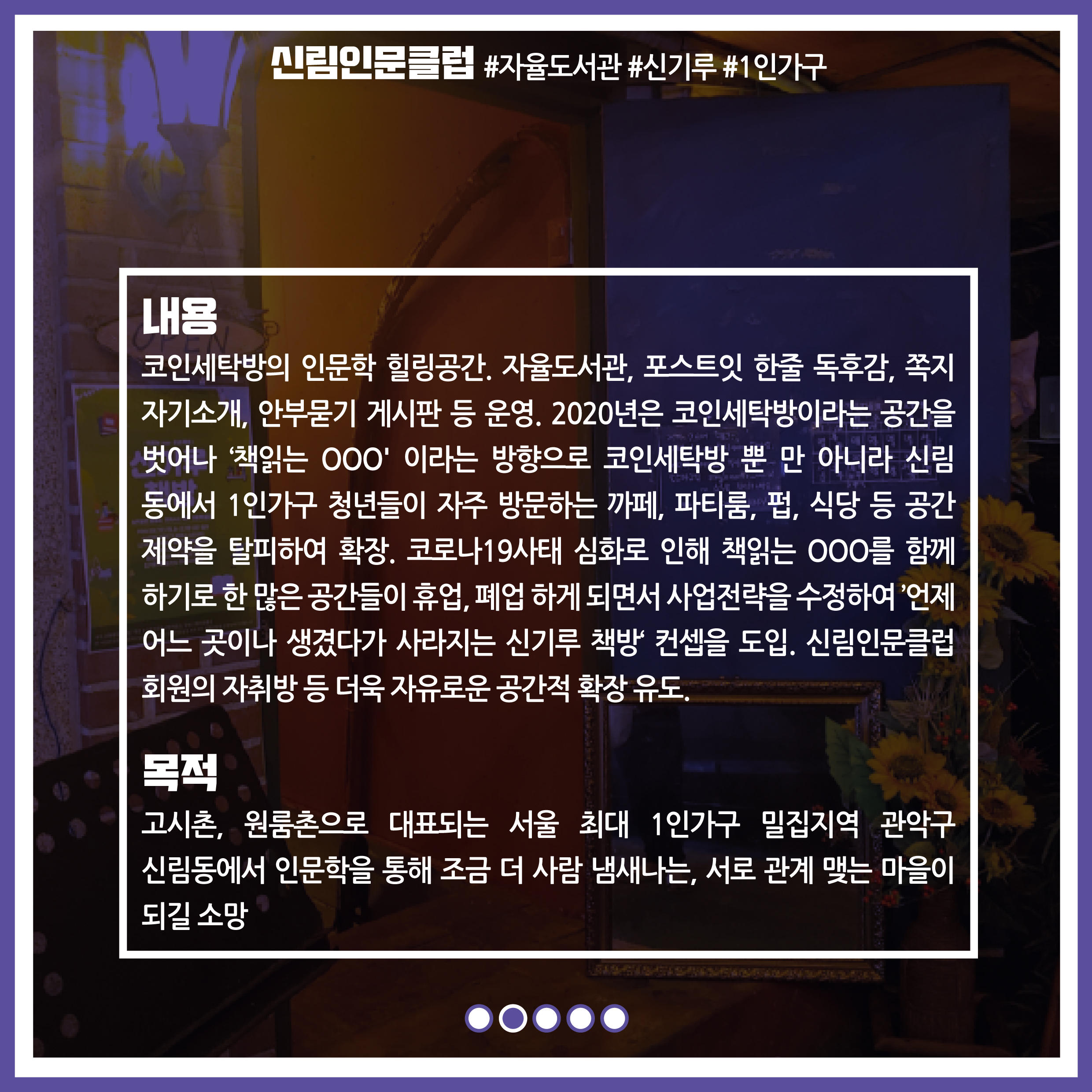내용 : 코인세탁방의 인문학 힐링공간, 자율도서관, 포스트잇 한줄 독후감, 쪽지 자기소개, 안부묻기 게시판 등 운영.  2020년은 코인세탁방이라는 공간을 벗어나 '책읽는 OOO' 이라는 방향으로 코인세탁방 뿐만 아니라 신림동에서 1인가구 청년들이 자주 방문하는 카페, 파티룸, 펍, 식당 등 공간제약을 탈피하여 확장. 코로나19 사태 심화로 인해 책읽는 OOO를 함께 하기로 한 많은 공간들이 휴업, 폐업하게 되면서 사업 전략을 수정하여 '언제 어느 곳이나 생겼다가 사라지는 신기루 책방'컵셉을 도임. 신림인문클럽 회원의 자취방 등 더욱 자유로운 공간적 확장 유도. / 목적 : 고시촌, 원룸촌으로 대표되는 서울 최대 1인가구 밀집지역 관악구 신림동에서 인문학을 통해 조금 더 사람 냄새나는, 서로 관계 맺는 마을이 되길 소망