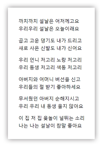까치 까치 설날은 어저께고요 우리 우리 설날은 오늘이래요 / 곱고 고운 댕기도 내가 들이고 새로 사온 신발도 내가 신어요 / 우리 언니 저고리 노랑 저고리 우리 동생 저고리 색동 저고리 / 아버지와 어머니 호사하시고 우리들의 절받기 좋아하세요 / 무서웠던 아버지 순해지시고 우리 우리 내 동생 울지 않아요 / 이 집 저 집 윷놀이 널뛰는 소리 나는 나는 설날이 참말 좋아요