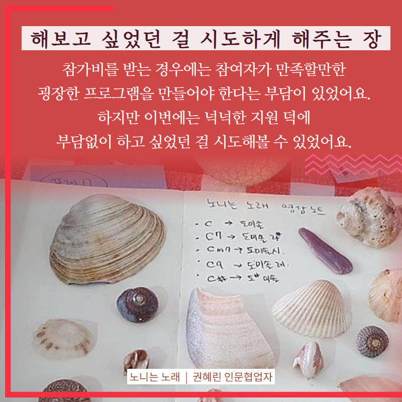 해보고 싶었던 걸 시도하게 해주는 장(참가비를 받는 경우에는 참여자가 만족할만한 굉장한 프로그램을 만들어야 한다는 부담이 있었어요. 하지만 이번에는 넉넉한 지원 덕에 부담없이 하고 싶었던 걸 시도해볼 수 있었어요.(노니는 노래, 권혜린 인문협업자)