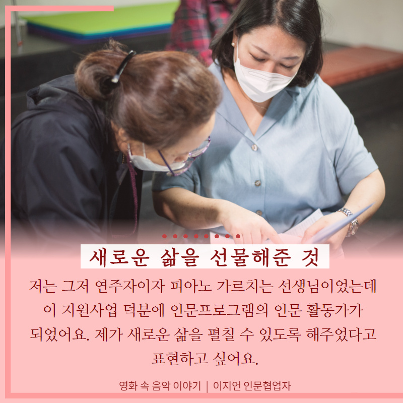 새로운 삶을 선물해준 것. 저는 그저 연주자이자 피아노 가르치는 선생님이었는데 이 지원사업 덕분에 인문프로그램의 인문활동가가 되었어요. 제가 새로운 삶을 펼칠 수 있도록 해주었다고 표현하고 싶어요.(영화 속 음악 이야기, 이지언 인문협업자)