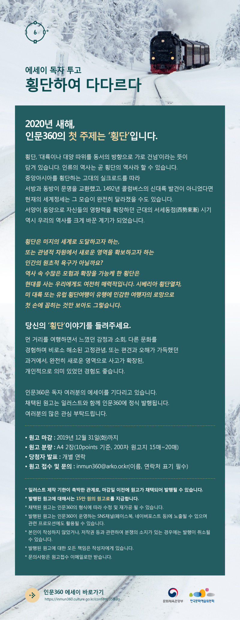 2020년 새해, 인문360의 첫 주제는 ‘횡단’입니다.  어느새 2020년 새해를 목전에 두고 있습니다. 동시에 다사다난했던 2019년 한 해도 저물어 가고 있습니다.   횡단, ‘대륙이나 대양 따위를 동서의 방향으로 가로 건넘’이라는 뜻이 담겨 있습니다. 인류의 역사는 곧 횡단의 역사라 할 수 있습니다. 중앙아시아를 횡단하는 고대의 실크로드를 따라 서방과 동방이 문명을 교환했고, 1492년 콜럼버스의 신대륙 발견이 아니었다면 현재의 세계정세는 그 모습이 완전히 달라졌을 수도 있습니다. 서양이 동양으로 자신들의 영향력을 확장하던 근대의 서세동점(西勢東漸) 시기 역시 우리의 역사를 크게 바꾼 계기가 되었습니다.   횡단은 미지의 세계로 도달하고자 하는, 또는 관념적 차원에서 새로운 영역을 확보하고자 하는 인간의 원초적 욕구가 아닐까요? 역사 속 수많은 모험과 확장을 가능케 한 횡단은 현대를 사는 우리에게도 여전히 매력적입니다. 시베리아 횡단열차, 미 대륙 또는 유럽 횡단여행이 유행에 민감한 여행자의 로망으로 첫 손에 꼽히는 것만 보아도 그렇습니다.  당신의 ‘횡단’이야기를 들려주세요.   먼 거리를 여행하면서 느꼈던 감정과 소회, 다른 문화를 경험하며 비로소 해소된 고정관념, 또는 편견과 오해가 가득했던 과거에서, 완전히 새로운 영역으로 사고가 확장된, 개인적으로 의미 있었던 경험도 좋습니다.   인문360은 독자 여러분의 에세이를 기다리고 있습니다.  채택된 원고는 일러스트와 함께 인문360에 정식 발행됩니다.  여러분의 많은 관심 부탁드립니다.   ⦁ 원고 마감 : 2019년 12월 31일(화)까지  ⦁ 원고 분량 : A4 2장(10points 기준, 200자 원고지 15매~20매)  ⦁ 당첨자 발표 : 개별 연락  ⦁ 원고 접수 및 문의 : inmun360@arko.or.kr(이름, 연락처 표기 필수)      * 일러스트 제작 기한이 촉박한 관계로, 마감일 이전에 원고가 채택되어 발행될 수 있습니다.  * 발행된 원고에 대해서는 15만 원의 원고료를 지급합니다.  * 채택된 원고는 인문360의 형식에 따라 수정 및 재가공 될 수 있습니다.  * 발행된 원고는 인문360이 운영하는 SNS채널(페이스북, 네이버포스트 등)에 노출될 수 있으며  관련 프로모션에도 활용될 수 있습니다.  * 본인이 작성하지 않았거나, 저작권 등과 관련하여 분쟁의 소지가 있는 경우에는 발행이 취소될 수 있습니다.  * 발행된 원고에 대한 모든 책임은 작성자에게 있습니다.  * 문의사항은 원고접수 이메일로만 받습니다.