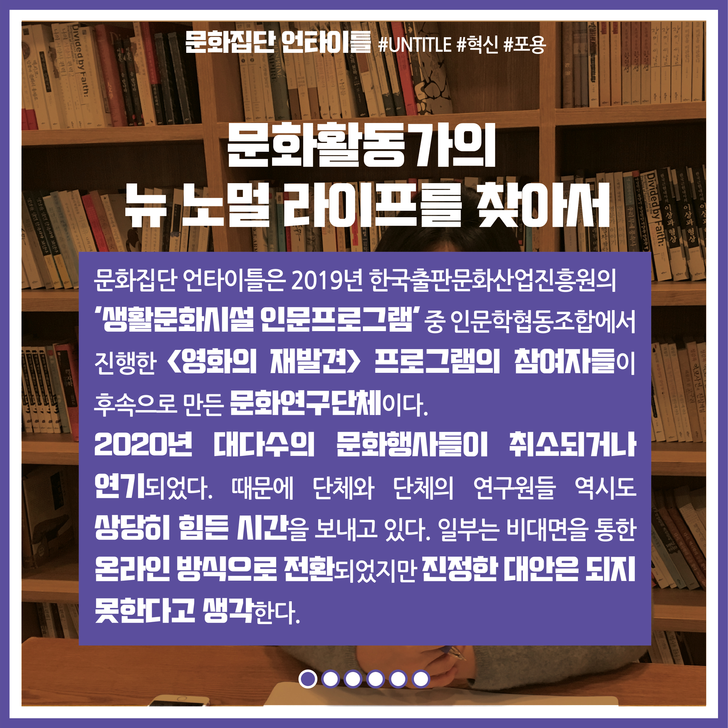 문화활동가의 뉴 노멀 라이프를 찾아서 : 문화집단 언타이틀은 2019년 한국출판문화산업진흥원의 '생활문화시설 인문프로그램' 중 인문학협동조합에서 진행한 영화의 재발견 프로그램의 참여자들이 후속으로 만든 문화연구단체이다. 2020년 대다수의 문화행사들이 취소되거나 연기되었다. 때문에 단체와 단체의 연구원들 역시도 상당히 힘든 시간을 보내고 있다. 일부는 비대면을 통한 온라인 방식으로 전환되었지만, 진정한 대안은 되지 못한다고 생각한다.