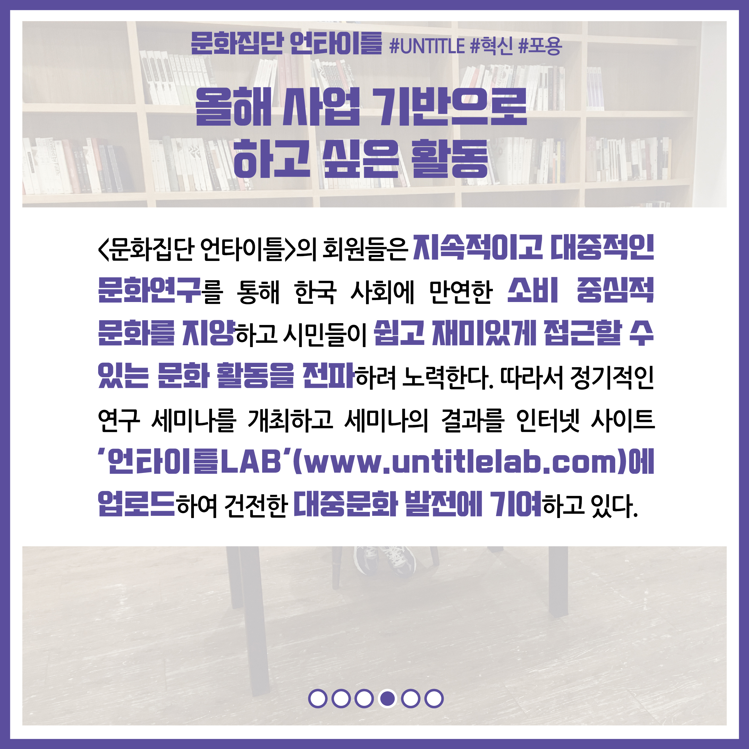 올해 사업 기반으로 하고 싶은 활동 : 문화집단 언타이틀의 회원들은 지속적이고 대중적인 문화연구를 통해 한국 사회에 만연한 소비 중심적 문화를 지양하고 시민들이 쉽고 재밌게 접근할 수 있는 문화 활동을 전파하려 노력한다. 따라서 정기적인 연구 세미나를 개최하고 세미나의 결과를 인터넷 사이트 '언타이틀LAB(www.untitlelab.com)에 업로드하여 건전한 대중문화 발전에 기여하고 있다.