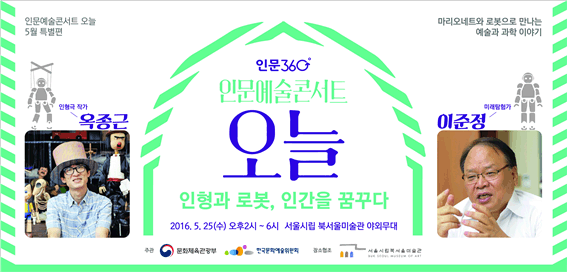 인문예술콘서트 오늘 5월 특별편. 마리오네트와 로봇으로 만나는 예술과 과학 이야기. 인형극작가 옥종근, 미래탐험가 이준정. 인문360 인문예술콘서트 오늘 인형과 로봇, 인간을 꿈꾸다. 2016.5.25(수) 오후2시~6시 서울시립 북서울미술관 야외무대. 주관 문화체육관광부, 한국문화예술위원회. 장소협조 서울시립북서울미술관