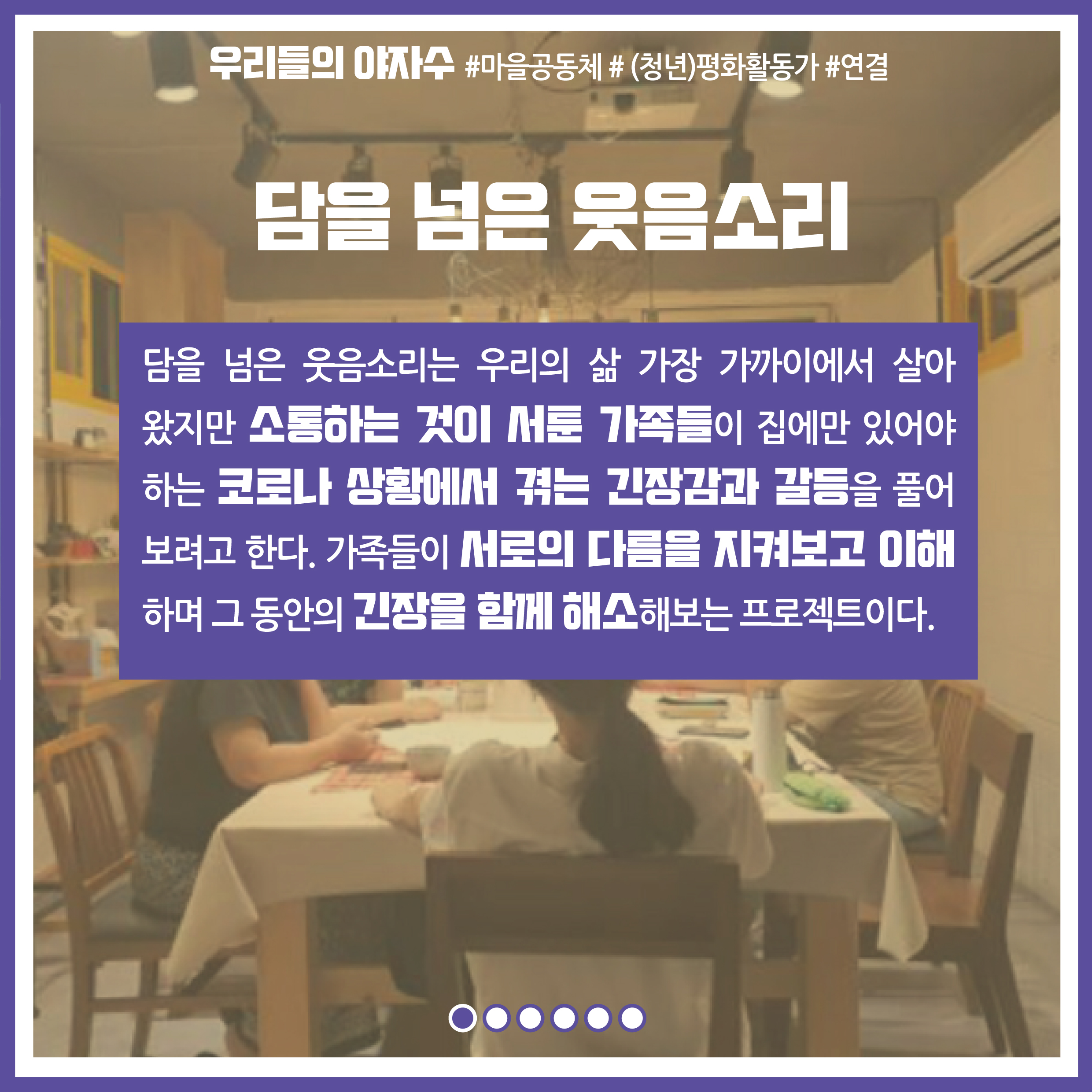 프로젝트명 : 담을 넘은 웃음소리, 내용 : 담을 넘은 웃음소리는 우리의 삶 가장 가까이에서 살아왔지만 소통하는 것이 서툰 가족들이 집에만 있어야 하는 코로나 상황에서 겪는 긴장감과 갈등을 풀어 보려고 한다. 가족들이 서로의 다름을 지켜보고 이해하며 그 동안의 긴장을 함께 해소해보는 프로젝트이다.