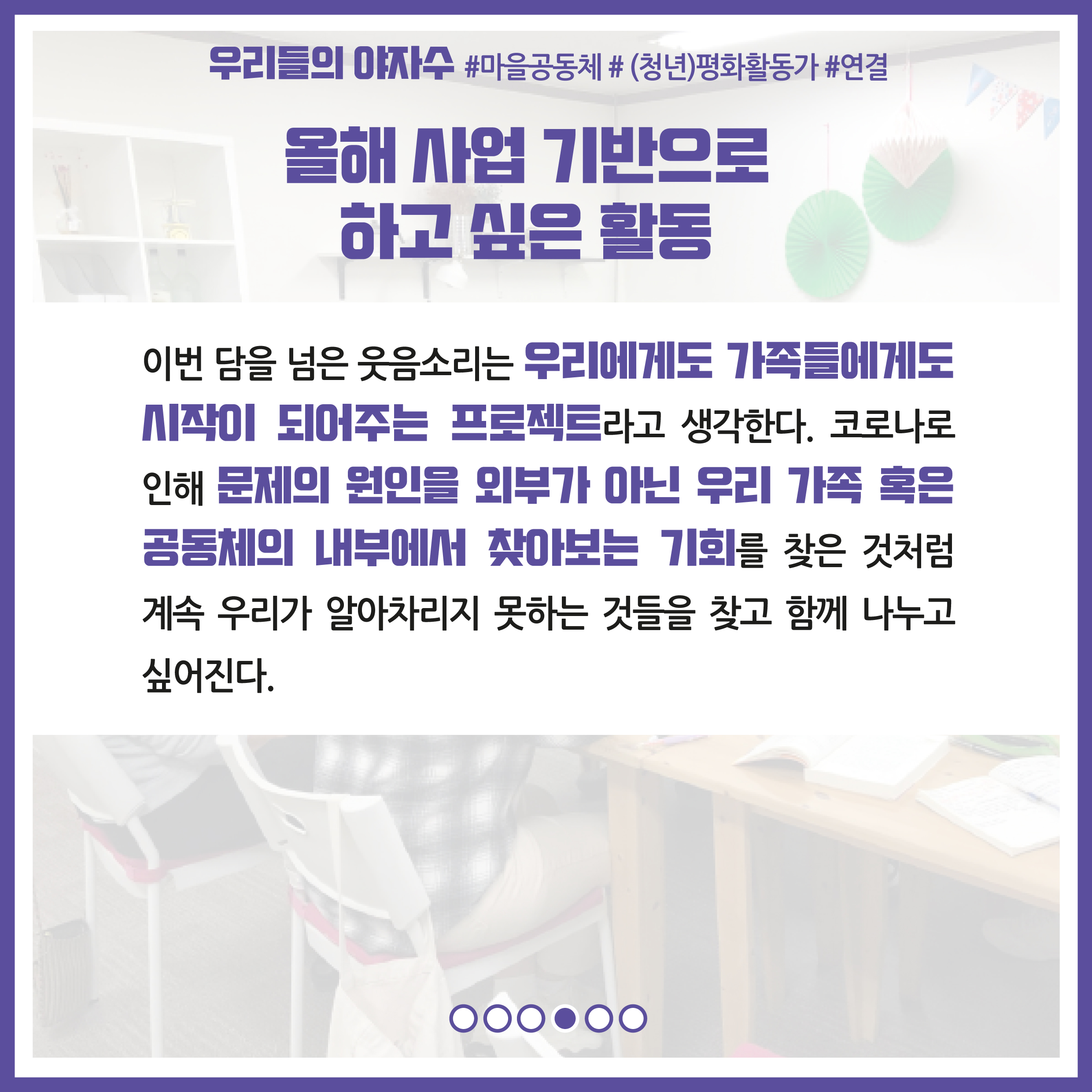 올해 사업 기반으로 하고 싶은 활동 : 이번 담을 넘은 웃음소리는 우리에게도 가족들에게도 시작이 되어주는 프로젝트라고 생각한다. 코로나로 인해 문제의 원인을 외부가 아닌 우리 가족 혹은 공동체의 내부에서 찾아보는 기회를 찾은 것처럼 계속 우리가 알아차리지 못하는 것들을 찾고 함께 나누고 싶어진다.