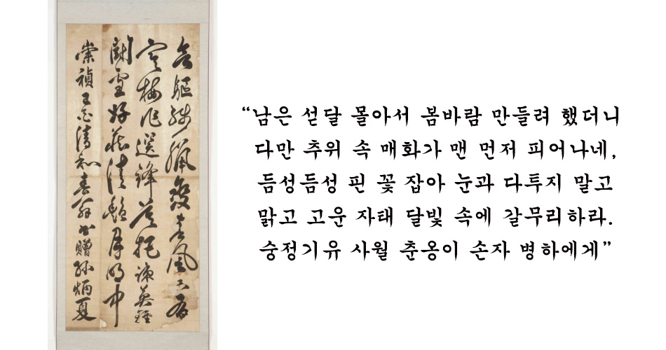 손자의 사랑이 담긴 송준길 행초 서증손병하 한국민족문화대백과 남은 섣달 몰아서 봄바람 만들려 했더니 다만 추위 속 매화가 맨 먼저 피어나네 듬성듬성 핀 꽃 잡아 눈과 다투지 말고 맑고 고운 자태 달빛 속에 갈무리하라 숭정기유 사월 춘옹이 손자 병하에게