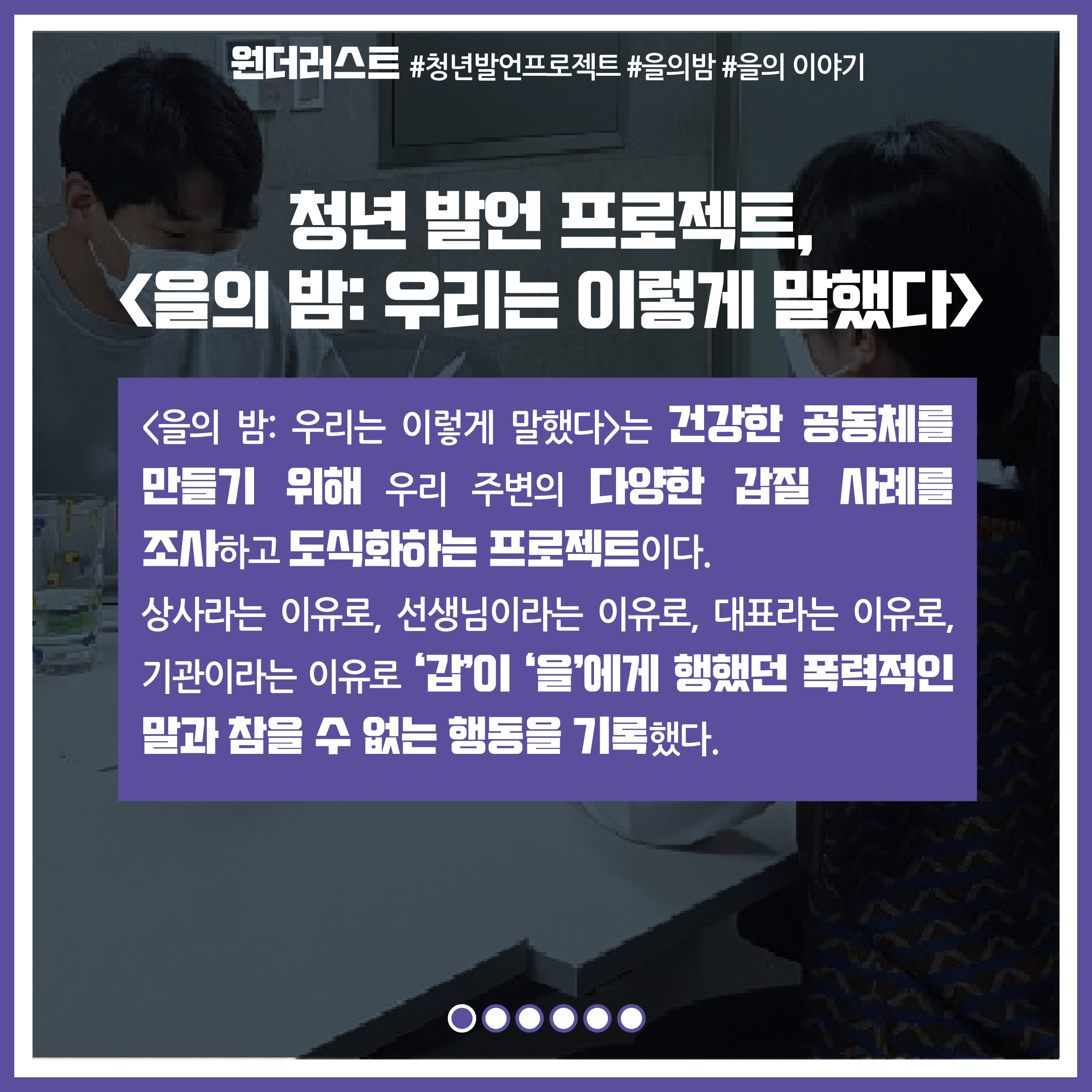 프로젝트명 : 청년 발언 프로젝트,을의 밤 우리는 이렇게 말했다 / 을의밤 우리는 이렇게 말했다는 건강한 공동체를 만들기 위해 우리 주변의 다양한 갑질 사례를 조사하고 도식화하는 프로젝트이다. 상사라는 이유로, 선생님이라는 이유로, 대표라는 이유로, 기관이라는 이유로 '갑'이 '을'에게 행했던 폭력적인 말과 참을 수 없는 행동을 기록했다.