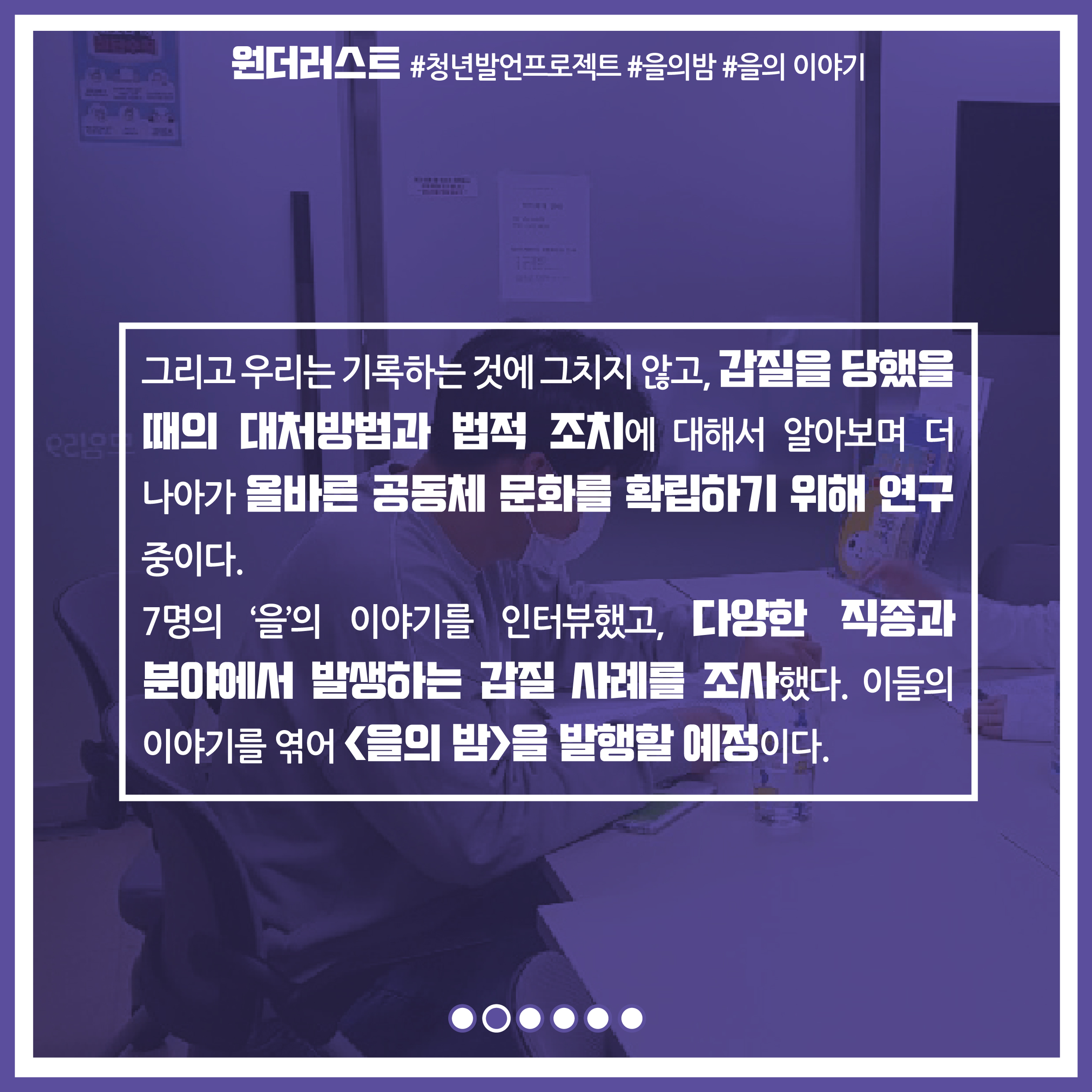 그리고 우리는 기록하는 것에 그치지 않고, 갑질을 당했을 때의 대처방법과 법적 조치에 대해서 알아보며 더 나아가 올바른 공동체 문화를 확립하기 위해 연구중이다. 7명의 '을'의 이야기를 인터뷰했고, 다양한 직종과 분야에서 발생하는 갑질 사례를 조사했다. 이들의 이야기를 엮어 을의 밤을 발행할 예정이다.