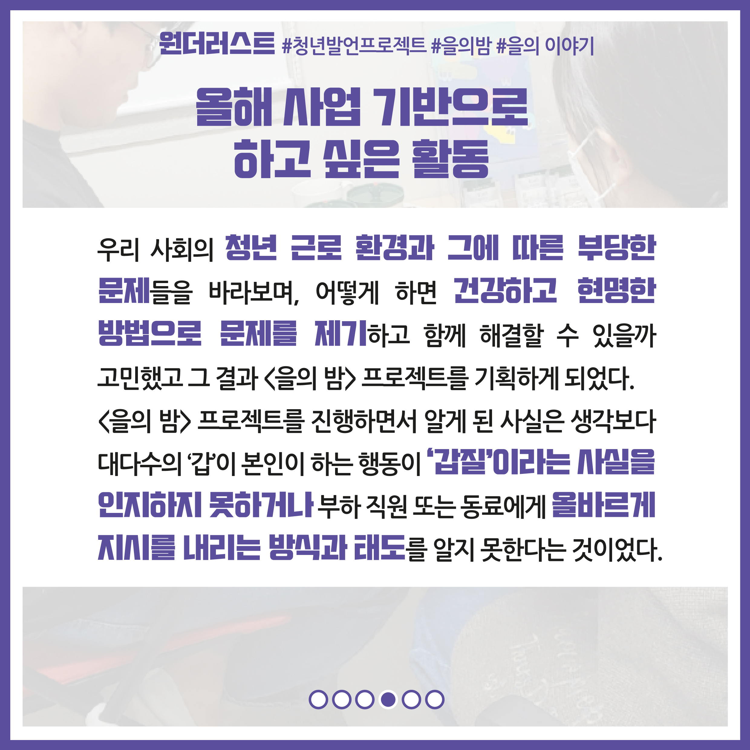 올해 사업 기반으로 하고 싶은 활동 : 우리 사회의 청년 근로 환경과 그에 따른 부당한 문제들을 바라보며, 어떻게 하면 건강하고 현명한 방법으로 문제를 제기하고 함께 해결할 수 있을까 고민했고 그 결과 을의 밤프로젝트를 기획하게 되었다. 을의 밤 프로젝트를 진행하면서 알게 된 사실은 생각보다 대다수의 '갑'이 본인이 하는 행동이 '갑질'이라는 사실을 인지하지 못하거나 부하 직원 또는 동료에게 올바르게 지시를 내리는 방식과 태도를 알지 못한다는 것이었다.