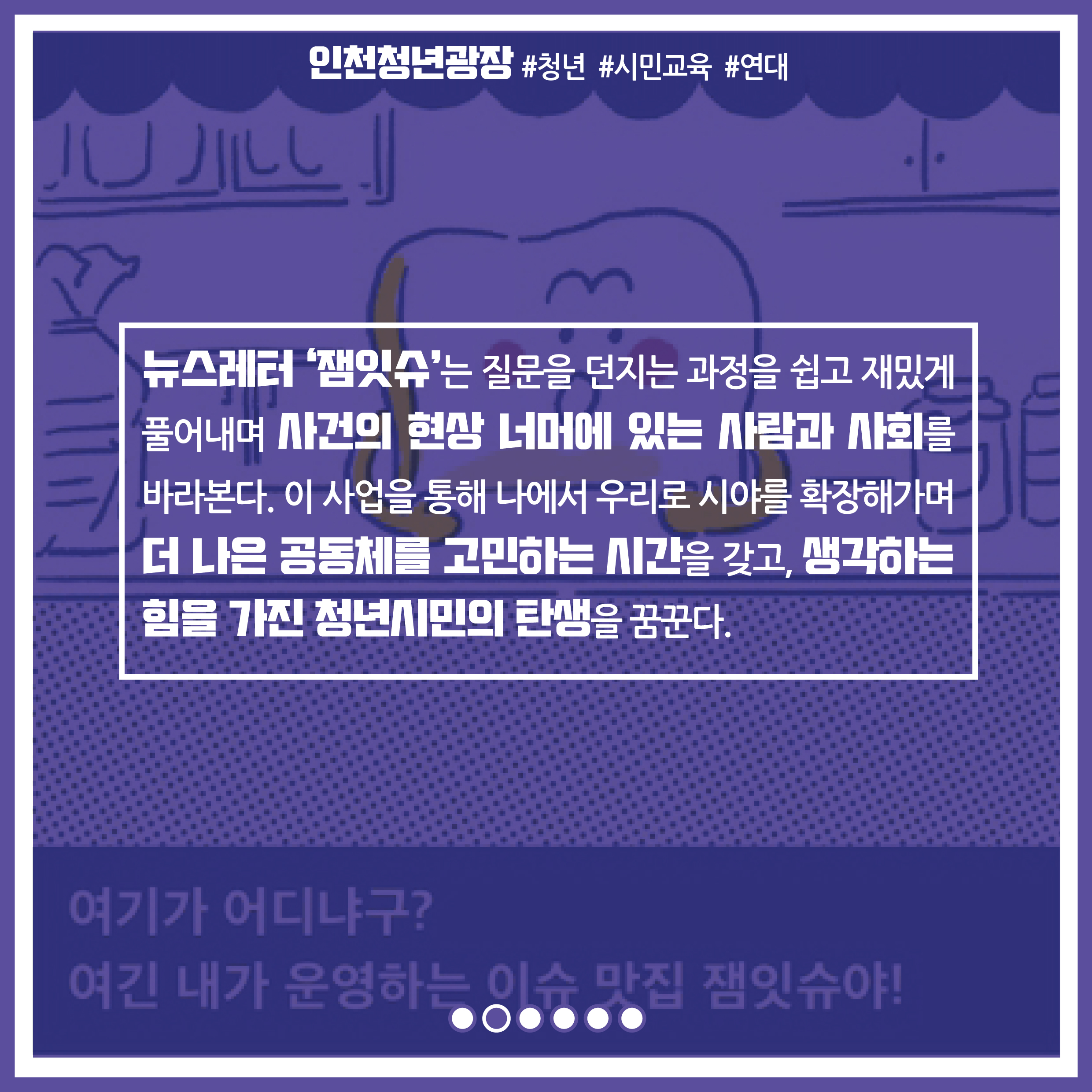 뉴스레터 '잼있슈'는 질문을 던지는 과정을 쉽고 재밌게 풀어내며 사건의 현상 너머에 있는 사람과 사회를 바라본다. 이 사업을 통해 나에서 우리로 시야를 확장해가며 더 나은 공동체를 고민하는 시간을 갖고, 생각하는 힘을 가진 청년시민의 탄생을 꿈꾼다.