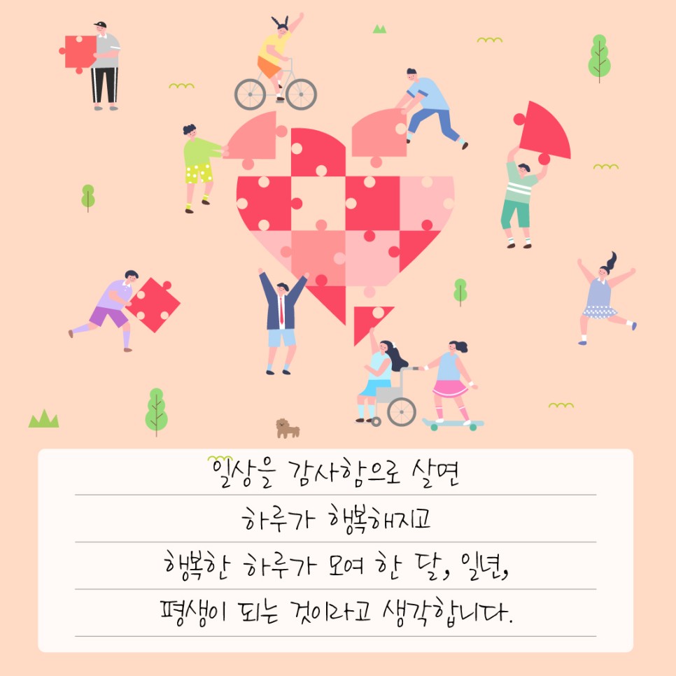 일상을 감사함으로 살면 하루가 행복해지고 행복한 하루가 모여 한 달, 일년, 평생이 되는 것이라고 생각합니다.