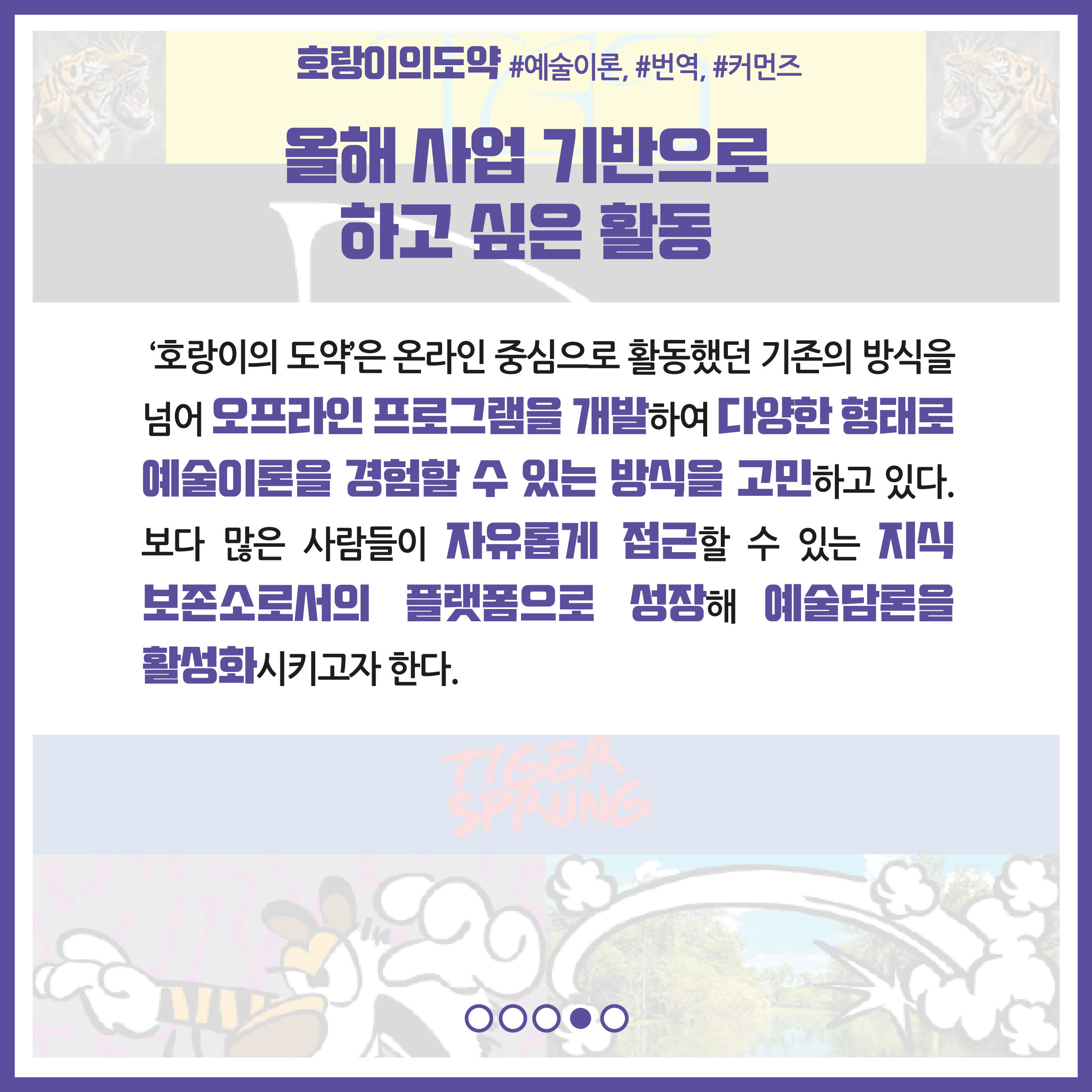 올해 사업 기반으로 하고 싶은 활동 : '호랑이의 도약'은 온라인 중심으로 활동했던 기존의 방식을 넘어 오프라인 프로그램을 개발하여 다양한 형태로 예술이론을 경험할 수 있는 방식을 고민하고 있다. 보다 많은 사람들이 자유롭게 접근할 수 있는 지식 보존소로서의 플랫폼으로 성장해 예술담론을 활성화시키고자 한다.