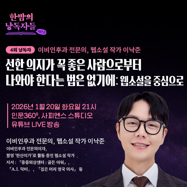 한밤의 낭독자들 시즌2 
4회 낭독자 이비인후과 전문의, 웹소설 작가 이낙준 
선한 의지가 꼭 좋은 사람으로부터 
나와야 한다는 법은 없기에: 웹소설을 중심으로 
2026년 1월 20일 화요일 21시 
인문360, 사피엔스 스튜디오 
유튜브 LIVE 방송 
이비인후과 전문의, 웹소설 작가 이낙준 
이비인후과 전문의이자, 
필명 '한산이가'로 활동 중인 웹소설 작가 
저서 : 『중증외상센터 : 골든 아워』, 
『A.I. 닥터』, 『검은 머리 영국 의사』 등