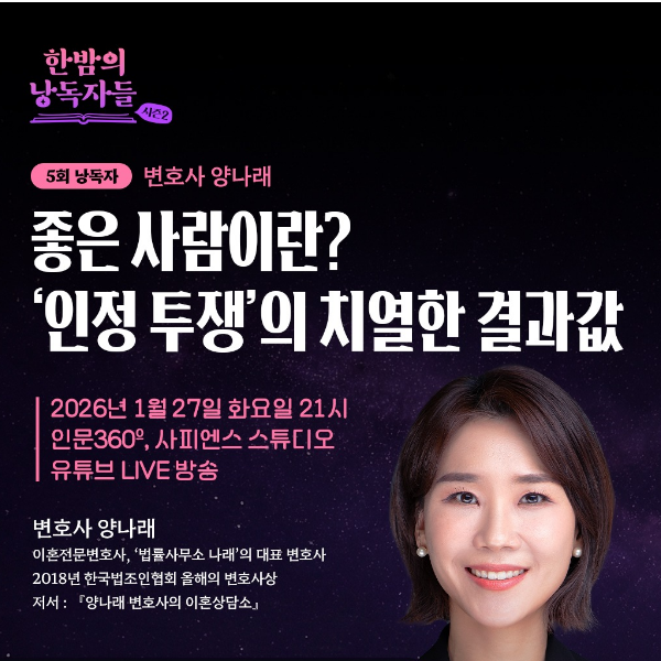 한밤의 낭독자들 시즌2 
5회 낭독자 변호사 양나래 
좋은 사람이란? 
'인정 투쟁'의 치열한 결과값 
2026년 1월 27일 화요일 21시 
인문360, 사피엔스 스튜디오 
유튜브 LIVE 방송 
변호사 양나래 
이혼전문변호사, ‘법률사무소 나래’의 대표 변호사 
2018년 한국법조인협회 올해의 변호사상 
저서 : 『양나래 변호사의 이혼상담소』