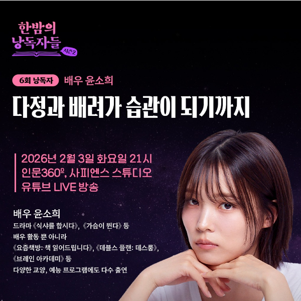 한밤의 낭독자들 시즌2 
6회 낭독자 배우 윤소희 
다정과 배려가 습관이 되기까지 
2026년 2월 3일 화요일 21시 
인문360, 사피엔스 스튜디오 
유튜브 LIVE 방송 
배우 윤소희 
드라마 《식샤를 합시다》, 《가슴이 뛴다》 등 
배우 활동 뿐 아니라 
《요즘책방: 책 읽어드립니다》, 《데블스 플랜: 데스룸》,
 《브레인 아카데미》 등 
다양한 교양, 예능 프로그램에도 다수 출연