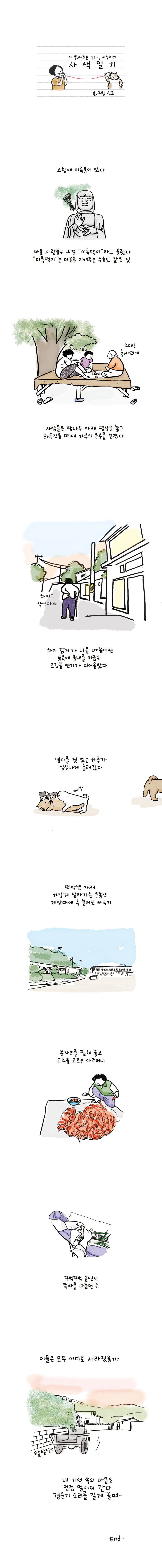 시 읽어주는 누나, 시누이의 사색일기 글.그림 싱고 고향에 미륵불이 있다 마을 사람들은 그걸 '미륵댕이'라고 불렀다 '미륵댕이'는 마을을 지켜주는 수호신 같은 것 할머니1:오매! 홍싸리여 사람들은 팽나무 아래 평상을 놓고 화투장을 떼며 하루의 운수를 점쳤다 할머니:하이고 삭신이야 하지 감자가 나올 때쯤이면 골목에 불내를 머금은 모깃불 연기가 피어올랐다 별다를 것 없는 하루가 심심하게 흘러갔다 뙤약볕 아래 하얗게 말라가는 운동장 게양대에 축 늘어진 태극기 돗자리를 펼쳐 놓고 고추를 고르는 아주머니 꾸벅꾸벅 졸면서 쪽파를 다듬던 손 이들은 모두 어디로 사라졌을까 내 기억 속의 마을은 점점 멀어져 간다 경운기 소리를 길게 끌며- -END-