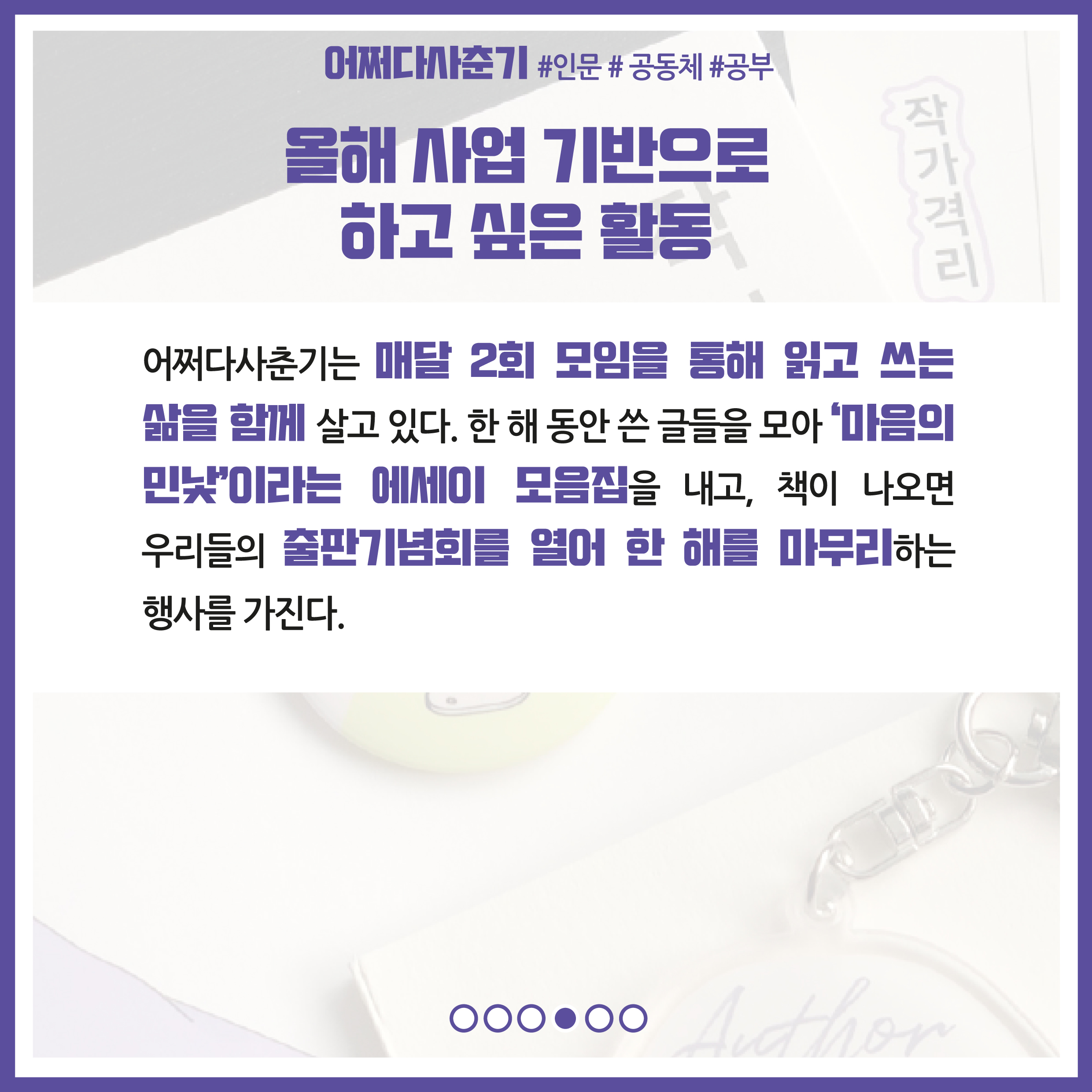올해 사업 기반으로 하고 싶은 활동 : 어쩌다사춘기는 매달 2회 모임을 통해 읽고 쓰는 삶을 함께 살고 있다. 한 해 동안 쓴 글들을 모아 '마음의 민낯'이라는 에세이 모음집을 내고, 책이 나오면 우리들의 출판기념회를 열어 한 해를 마무리하는 행사를 가진다.