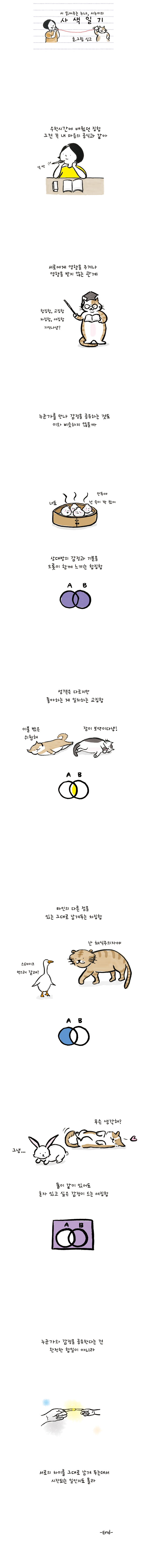 시 읽어주는 누나, 시누이의 사색일기 글.그림 싱고 수학시간에 배웠던 집합 그건 꼭 내 마음의 공식과 같아 서로에게 영향을 주거나 영향을 받지 않는 관계 고양이:합집합, 교집합, 차집합, 여집합 기억나냥? 누군가를 만나 감정을 공유하는 것도 이와 비슷하지 않을까 만두1:만두야 넌 속이 꽉 찼어 만두2:너도 상대방의 감정과 기분을 오롯이 함께 느끼는 합집합 서역은 다르지만 좋아하는  게 일치하는 교집합 고양이1:이불 밖은 위험해 고양이2:잠이 보약이다냥! 타인의 다른 점을 있는 그대로 남겨두는 차집합 오리:스테이크 먹으러 갈래? 고양이:난 채식주의자야 고양이:무슨 생각해? 토끼:그냥... 둘이 같이 있어도 혼자 있고 싶은 감정이 드는 여집합 누군가와 감정을 공유한다는 건 완전한 합일이 아니라 서로의 차이를 그대로 남겨 두는데서 시작되는 일인지도 몰라 -END-