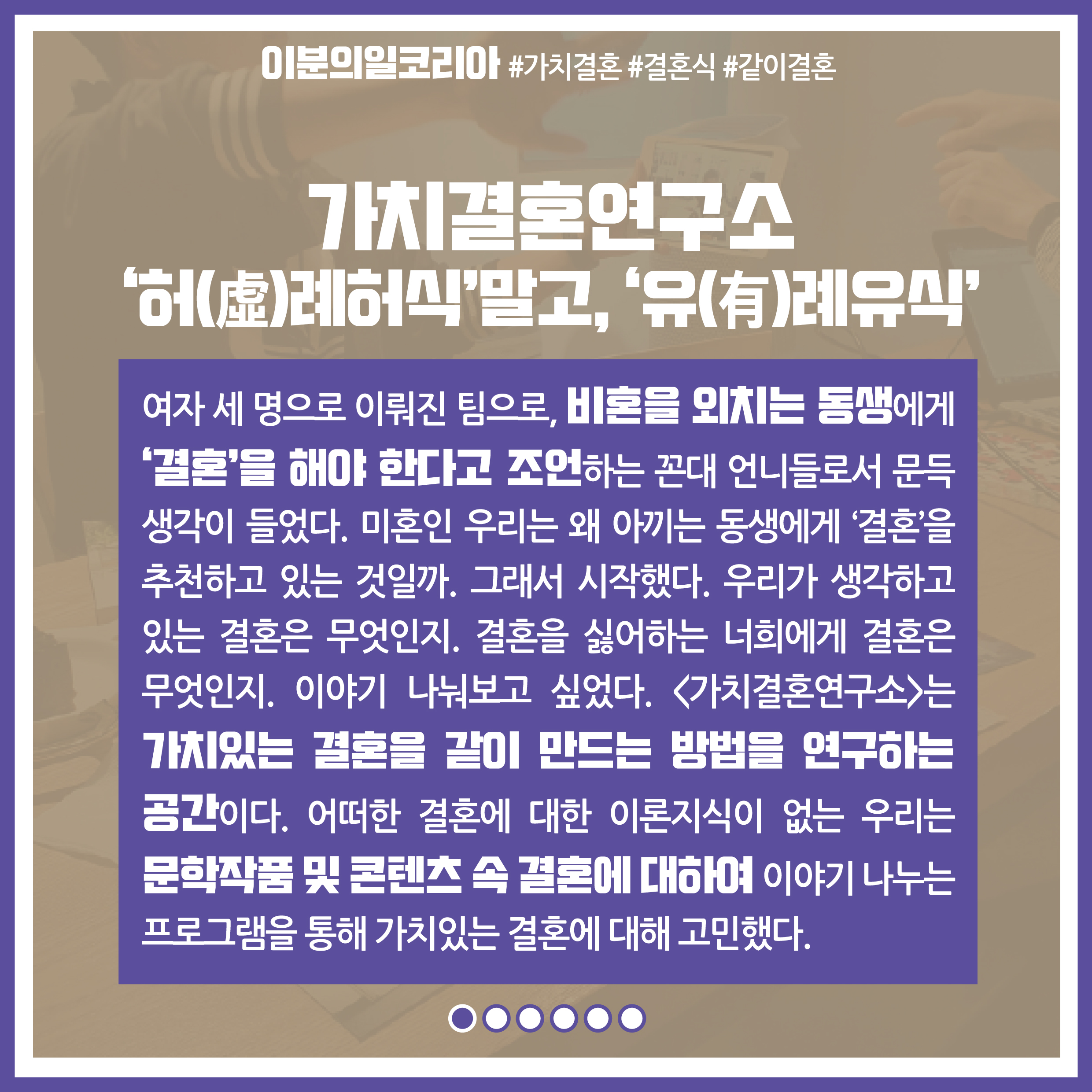 프로젝트명 : 가치결혼연구소 '허(虛)례허식'말고, '유(有)례유식' / 내용 : 여자 세 명으로 이뤄진 팀으로, 비혼을 외치는 동생에게 '결혼'을 해야 한다고 조언하는 꼰대 언니들로서 문든 생각이 들었다. 미혼인 우리는 왜 아끼는 동생에게 '결혼'을 추천하고 있는 것일까. 그래서 시작했다. 우리가 생각하고 있는 결혼은 무엇인지. 결혼을 싫어하는 너희에게 결혼은 무엇인지. 이야기 나눠보고 싶었다. 가치결혼연구소는 가치있는 결혼을 같이 만드는 방법을 연구하는 공간이다. 어떠한 결혼에 대한 이론지식이 없는 우리는 문학작품 및 콘텐츠 속 결혼에 대하여 이야기 나누는 프로그램을 통해 가치있는 결혼에 대해 고민했다.