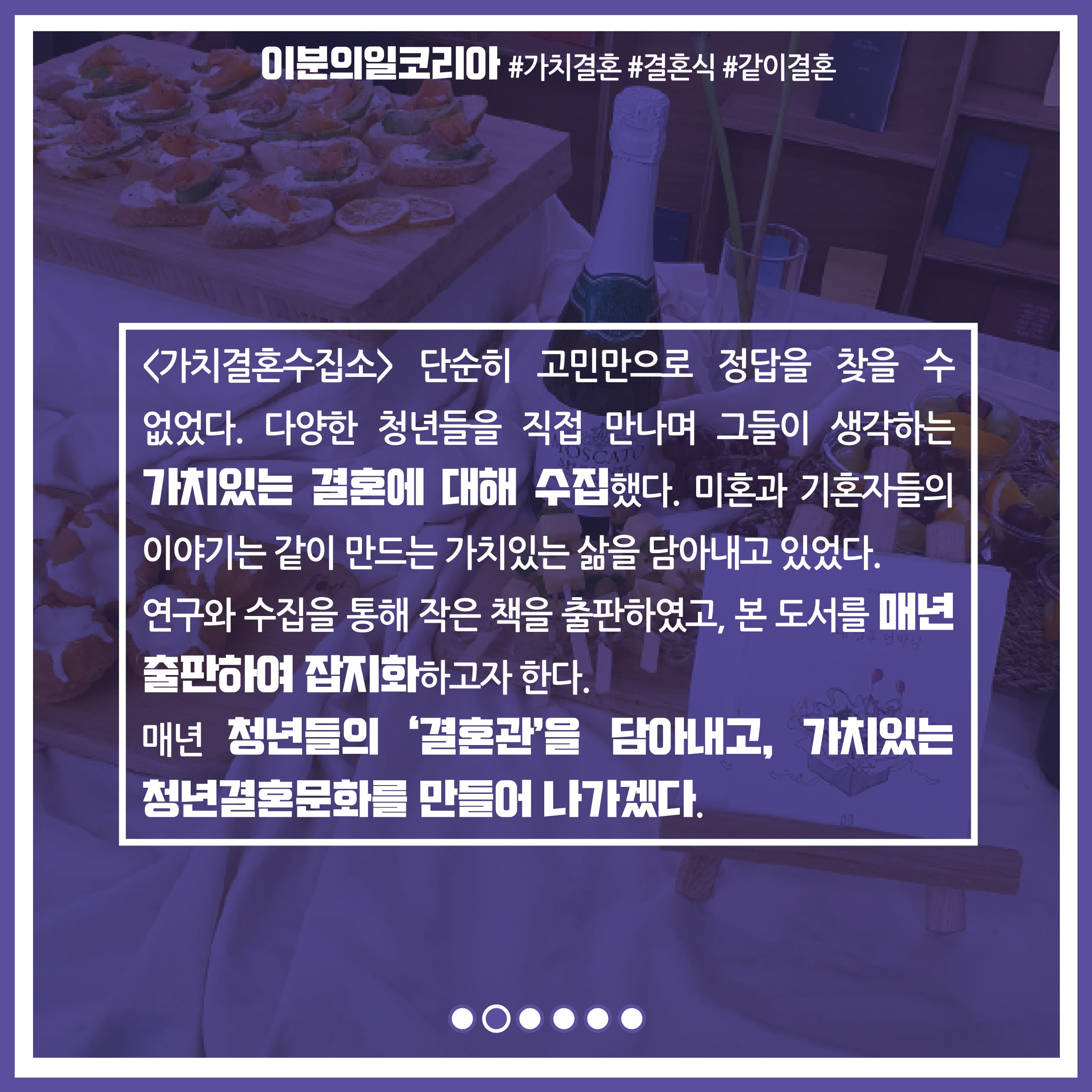 가치결혼수집소 단순히 고민만으로 정답을 찾을 수 없었다. 다양한 청년들을 직접 만나며 그들이 생각하는 가치있는 결혼에 대해 수집했다. 미혼과 기혼자들의 이야기는 같이 만드는 가치있는 삶을 담아내고 있었다. 연구와 수집을 통해 작은 책을 출판하였고, 본 도서를 매년 출판하여 잡지화하고자 한다. 매년 청년들의 '결혼관'을 담아내고, 가치있는 청년결혼문화를 만들어 나가겠다.