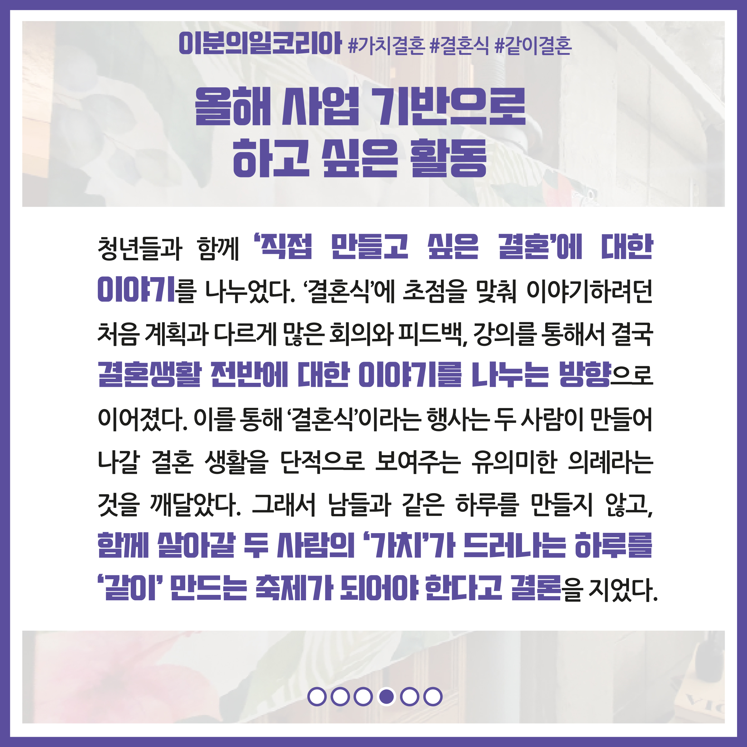 올해 사업 기반으로 하고 싶은 활동 : 청년들과 함께 '직접 만들고 싶은 결혼'에 대한 이야기를 나누었다. '결혼식'에 초점을 맞춰 이야기하려던 처음 계획과 다르게 많은 회의와 피드백, 강의를 통해서 결국 결혼생활 전반에 대한 이야기를 나누는 방향으로 이어졌다. 이를 통해 '결혼식'이라는 행사는 두 사람이 만들어 나갈 결혼 생활을 단적으로 보여주는 유의미한 의례라는 것을 깨달았다. 그래서 남들과 같은 하루를 만들지 않고, 함께 살아갈 두 사람의 '가치'가 드러나는 하루를 '같이'만드는 축제가 되어야 한다고 결론을 지었다.