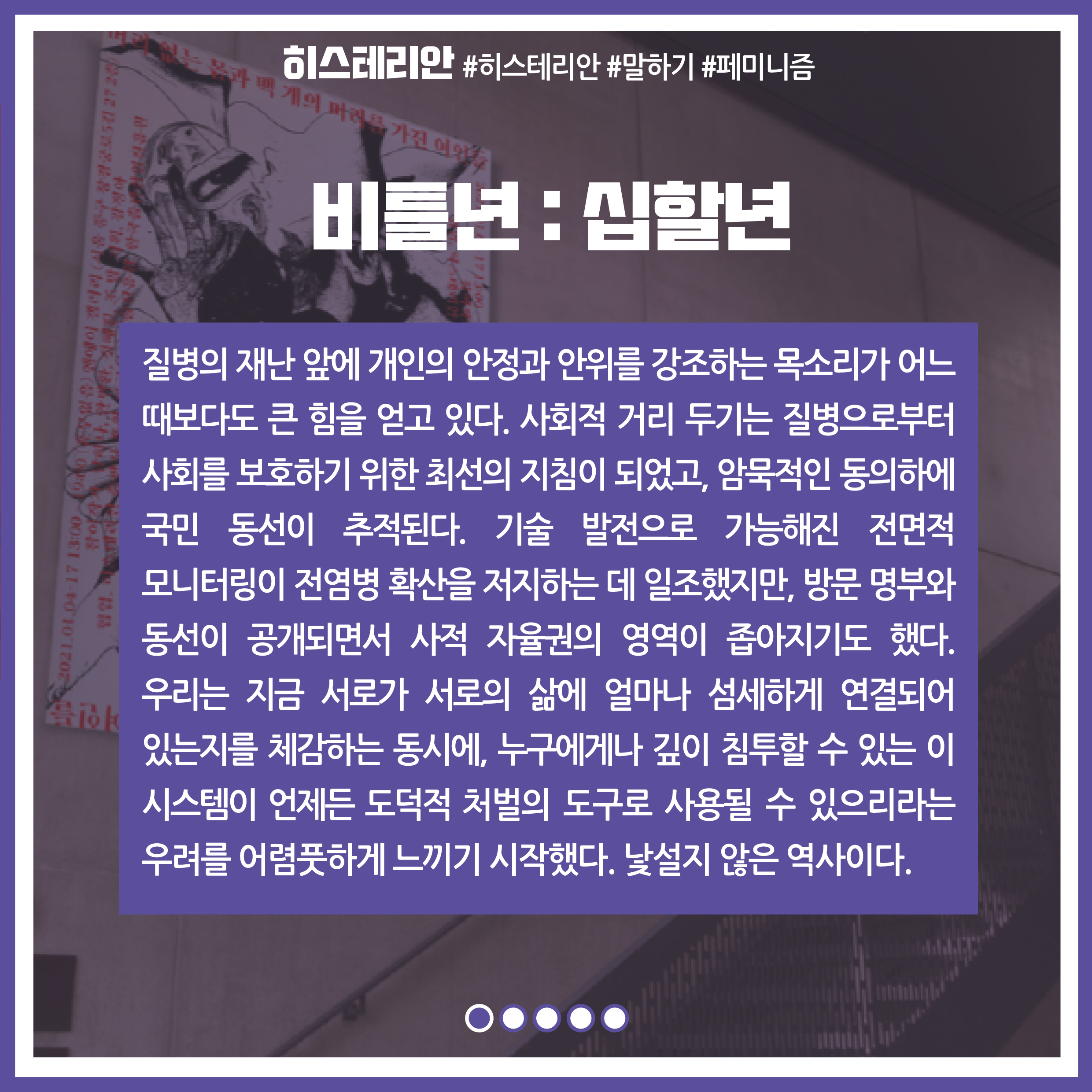 프로젝트명 : 비틀년:십할년 / 내용 : 질병의 재난 앞에 개인의 안정과 안위를 강조하는 목소리가 어느때보다도 큰 힘을 얻고 있다. 사회적 거리 두기는 질병으로부터 사회를 보호하기 위한 최선의 지침이 되었고,, 암묵적인 동의하에 국민 동선이 추적된다. 기술 발전으로 가능해진 전면적 모니터링이 전염병 확산을 저지하는 데 일조했지만, 방문 명부와 동선이 공개되면서 사적 자율권의 영역이 좁아지기도 했다. 우리는 지금 서로가 서로의 삶에 얼마나 섬세하게 연결되어 있는지를 체감하는 동시에, 누구에게나 깊이 침투할 수 있는 이 시스템이 언제든 도덕적 처벌의 도구로 사용될 수 있으리라는 우려를 어렴풋하게 느끼기 시작했다. 낯설지 않은 역사이다.