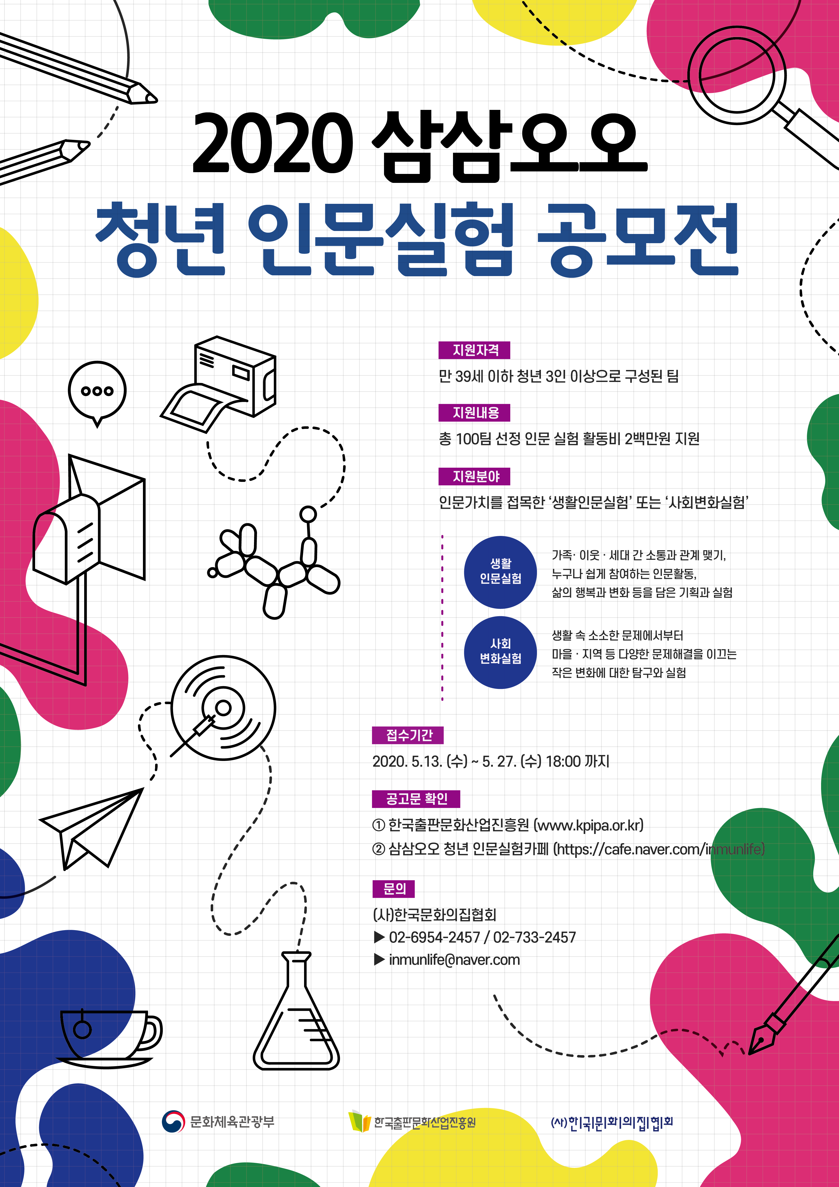 2020 삼삼오오 청년 인문실험 공모전 지원자격 만 39세 이하 청년 3인 이상으로 구성 된 팀 지원내용 총 100팀 선정 인문 실험 활동비 2백만원 지원 지원분야 인문가치를 접목한 '생활인문실험' 또는 '사회변화실험' 생활인문실험 가족.이웃.세대 간 소통과 관계 맺기, 누구나 쉽게 참여하는 인문활동, 삶의 행복과 변화 등을 담은 기획과 실험 사회변화실험 생활 속 소소한 문제에서부터 마을.지역 등 다양한 문제해결을 이끄는 작은 변화에 대한 탐구와 실험 접수기간 2020.5.13.(수) ~ 5.27.(수) 18:00 까지 공고문 확인 1. 한국출판문화산업진흥원