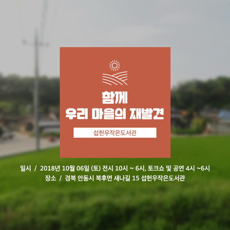 공연명 함께 우리 마을의 재발견 일시 2018년 10월 6일(토) 전시 오전 10시~오후 6시, 콘서트 및 강연 오후 4시 ~ 6시 장소 경북 안동시 북후면 새나길 15 섭헌우작은도서관