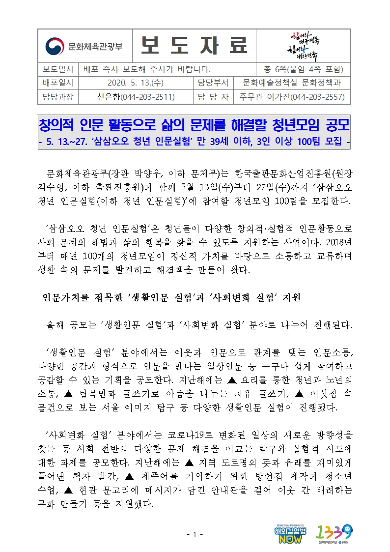창의적 인문 활동으로 삶의 문제를 해결할 청년모임 공모 - 5. 13.~27. ‘삼삼오오 청년 인문실험’ 만 39세 이하, 3인 이상 100팀 모집 - 문화체육관광부(장관 박양우, 이하 문체부)는 한국출판문화산업진흥원(원장 김수영, 이하 출판진흥원)과 함께 5월 13일(수)부터 27일(수)까지 ‘삼삼오오 청년 인문실험(이하 청년 인문실험)’에 참여할 청년모임 100팀을 모집한다. ‘삼삼오오 청년 인문실험’은 청년들이 다양한 창의적·실험적 인문활동으로 사회 문제의 해법과 삶의 행복을 찾을 수 있도록 지원하는 사업이다. 2018년부터 매년 100개의 청년모임이 정신적 가치를 바탕으로 소통하고 교류하며 생활 속의 문제를 발견하고 해결책을 만들어 왔다. 인문가치를 접목한 ‘생활인문 실험’과 ‘사회변화 실험’ 지원 올해 공모는 ‘생활인문 실험’과 ‘사회변화 실험’ 분야로 나누어 진행된다.  ‘생활인문 실험’ 분야에서는 이웃과 인문으로 관계를 맺는 인문소통, 다양한 공간과 형식으로 인문을 만나는 일상인문 등 누구나 쉽게 참여하고 공감할 수 있는 기획을 공모한다. 지난해에는 ▲ 요리를 통한 청년과 노년의 소통, ▲ 탈북민과 글쓰기로 아픔을 나누는 치유 글쓰기, ▲ 이삿짐 속 물건으로 보는 서울 이미지 탐구 등 다양한 생활인문 실험이 진행됐다. ‘사회변화 실험’ 분야에서는 코로나19로 변화된 일상의 새로운 방향성을 찾는 등 사회 전반의 다양한 문제 해결을 이끄는 탐구와 실험적 시도에 대한 과제를 공모한다. 지난해에는 ▲ 지역 도로명의 뜻과 유래를 재미있게 풀어낸 책자 발간, ▲ 제주어를 기억하기 위한 방언집 제작과 청소년 수업, ▲ 현관 문고리에 메시지가 담긴 안내판을 걸어 이웃 간 배려하는 문화 만들기 등을 지원했다.