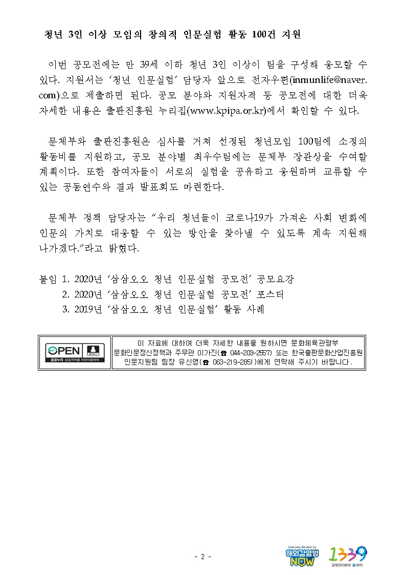 청년 3인 이상 모임의 창의적 인문실험 활동 100건 지원 이번 공모전에는 만 39세 이하 청년 3인 이상이 팀을 구성해 응모할 수 있다. 지원서는 ‘청년 인문실험’ 담당자 앞으로 전자우편(inmunlife@naver.com)으로 제출하면 된다. 공모 분야와 지원자격 등 공모전에 대한 더욱 자세한 내용은 출판진흥원 누리집(www.kpipa.or.kr)에서 확인할 수 있다. 문체부와 출판진흥원은 심사를 거쳐 선정된 청년모임 100팀에 소정의 활동비를 지원하고, 공모 분야별 최우수팀에는 문체부 장관상을 수여할 계획이다. 또한 참여자들이 서로의 실험을 공유하고 응원하며 교류할 수 있는 공동연수와 결과 발표회도 마련한다. 문체부 정책 담당자는 “우리 청년들이 코로나19가 가져온 사회 변화에 인문의 가치로 대응할 수 있는 방안을 찾아낼 수 있도록 계속 지원해 나가겠다.”라고 밝혔다. 붙임 1. 2020년 ‘삼삼오오 청년 인문실험 공모전’ 공모요강 2. 2020년 ‘삼삼오오 청년 인문실험 공모전’ 포스터 3. 2019년 ‘삼삼오오 청년 인문실험’ 활동 사례