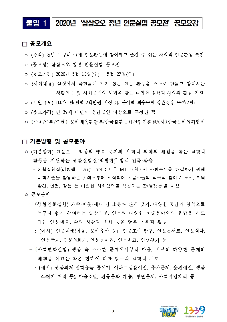 붙임1 2020년‘삼삼오오 청년 인문실험 공모전’공모요강 □ 공모개요  ㅇ (목적) 청년 누구나 쉽게 인문활동에 참여하고 즐길 수 있는 창의적 인문활동 촉진  ㅇ (공모명) 삼삼오오 청년 인문실험 공모전   ㅇ (공모기간) 2020년 5월 13일(수) ~ 5월 27일(수)  ㅇ (사업내용) 일상에서 국민들이 가치 있는 인문 활동을 스스로 만들고 참여하는 생활인문 및 사회문제의 해법을 찾는 다양한 실험적·창의적 활동 지원  ㅇ (지원규모) 100개 팀(팀별 2백만원 시상금), 분야별 최우수팀 장관상장 수여(2팀)  ㅇ (응모자격) 만 39세 미만의 청년 3인 이상으로 구성된 팀  ㅇ (주최/주관/수행) 문화체육관광부/한국출판문화산업진흥원/(사)한국문화의집협회 □ 기본방향 및 공모분야  ㅇ (기본방향) 인문으로 일상의 행복 증진과 사회적 의제의 해법을 찾는 실험적 활동을 지원하는 생활실험실(리빙랩)* 방식 접목·활용      * 생활실험실(리빙랩, Living Lab) : 미국 MIT 대학에서 사회문제를 해결하기 위해 과학기술을 활용하는 것에서부터 시작되어 사용자들의 적극적 참여로 도시, 지역 환경, 안전, 갈등 등 다양한 사회영역을 혁신하는 장(플랫폼)을 지칭  ㅇ 공모분야    - (생활인문실험) 가족·이웃·세대 간 소통과 관계 맺기, 다양한 공간과 형식으로 누구나 쉽게 참여하는 일상인문, 인문과 다양한 예술분야와의 융합을 시도하는 인문예술, 삶의 성찰과 변화 등을 담은 기획과 활동     : (예시) 인문여행(마을, 문화유산 등), 인문조사·탐구, 인문콘서트, 인문식탁, 인문축제, 인문영화제, 인문동아리, 인문학교, 인생찾기 등    - (사회변화실험) 생활 속 소소한 문제에서부터 마을, 지역의 다양한 문제의 해결을 이끄는 작은 변화에 대한 탐구와 실험적 시도     : (예시) 생활의제(일회용품 줄이기, 아파트생활예절, 주차문제, 운전예절, 생활쓰레기 처리 등), 마을소멸, 전통문화 계승, 청년문제, 사회적일자리 등